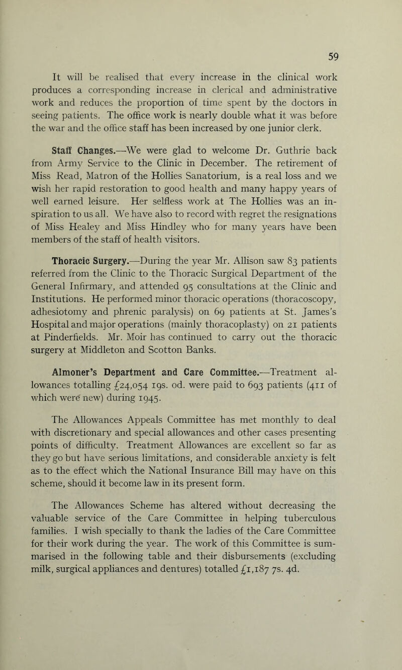 It will be realised that every increase in the clinical work produces a corresponding increase in clerical and administrative work and reduces the proportion of time spent by the doctors in seeing patients. The office work is nearly double what it was before the war and the office staff has been increased by one junior clerk. Staff Changes.—We were glad to welcome Dr. Guthrie back from Army Service to the Clinic in December. The retirement of Miss Read, Matron of the Hollies Sanatorium, is a real loss and we wish her rapid restoration to good health and many happy years of well earned leisure. Her selfless work at The Hollies was an in¬ spiration to us all. We have also to record with regret the resignations of Miss Healey and Miss Hindley who for many years have been members of the staff of health visitors. Thoracic Surgery.—During the year Mr. Allison saw 83 patients referred from the Clinic to the Thoracic Surgical Department of the General Infirmary, and attended 95 consultations at the Clinic and Institutions. He performed minor thoracic operations (thoracoscopy, adhesiotonay and phrenic paralysis) on 69 patients at St. James’s Hospital and major operations (mainly thoracoplasty) on 21 patients at Pinderfields. Mr. Moir has continued to carry out the thoracic surgery at Middleton and Scotton Banks. Almoner’s Department and Care Committee.—Treatment al¬ lowances totalling £24,054 19s. od. were paid to 693 patients (411 of which were' new) during 1945. The Allowances Appeals Committee has met monthly to deal with discretionary and special allowances and other cases presenting points of difficulty. Treatment Allowances are excellent so far as they go but have serious limitations, and considerable anxiety is felt as to the effect which the National Insurance Bill may have on this scheme, should it become law in its present form. The Allowances Scheme has altered without decreasing the valuable service of the Care Committee in helping tuberculous families. I wish specially to thank the ladies of the Care Committee for their work during the year. The work of this Committee is sum¬ marised in the following table and their disbursements (excluding milk, surgical appliances and dentures) totalled £1,187 7s. 4d.