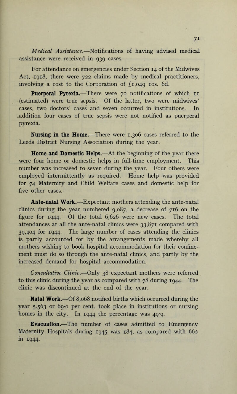 Medical Assistance.—Notifications of having advised medical assistance were received in 939 cases. For attendance on emergencies under Section 14 of the Midwives Act, 1918, there were 722 claims made by medical practitioners, involving a cost to the Corporation of £1,049 I0S- 6d. Puerperal Pyrexia.—There were 70 notifications of which n (estimated) were true sepsis. Of the latter, two were midwives’ cases, two doctors’ cases and seven occurred in institutions. In addition four cases of true sepsis were not notified as puerperal pyrexia. Nursing in the Home.—There were 1,306 cases referred to the Leeds District Nursing Association during the year. Home and Domestic Helps.—At the beginning of the year there were four home or domestic helps in full-time employment. This number was increased to seven during the year. Four others were employed intermittently as required. Home help was provided for 74 Maternity and Child Welfare cases and domestic help for five other cases. Ante-natal Work.—Expectant mothers attending the ante-natal clinics during the year numbered 9,087, a decrease of 716 on the figure for 1944. Of the total 6,626 were new cases. The total attendances at all the ante-natal clinics were 33,871 compared with 39,404 for 1944. The large number of cases attending the clinics is partly accounted for by the arrangements made whereby all mothers wishing to book hospital accommodation for their confine¬ ment must do so through the ante-natal clinics, and partly by the increased demand for hospital accommodation. Consultative Clinic.—Only 38 expectant mothers were referred to this clinic during the year as compared with 78 during 1944. The clinic was discontinued at the end of the year. Natal Work.—Of 8,068 notified births which occurred during the year 5.563 or 69-0 per cent, took place in institutions or nursing homes in the city. In 1944 the percentage was 49-9. Evacuation.—The number of cases admitted to Emergency Maternity Hospitals during 1945 was 184, as compared with 662 in 1944.