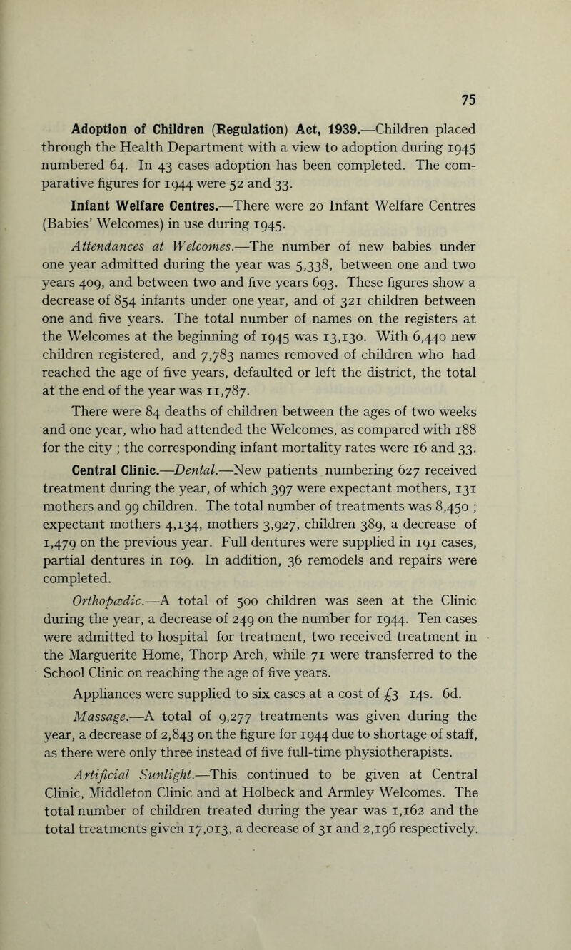 Adoption of Children (Regulation) Act, 1939.—Children placed through the Health Department with a view to adoption during 1945 numbered 64. In 43 cases adoption has been completed. The com¬ parative figures for 1944 were 52 and 33. Infant Welfare Centres.—There were 20 Infant Welfare Centres (Babies’ Welcomes) in use during 1945. Attendances at Welcomes.—The number of new babies under one year admitted during the year was 5,338, between one and two years 409, and between two and five years 693. These figures show a decrease of 854 infants under one year, and of 321 children between one and five years. The total number of names on the registers at the Welcomes at the beginning of 1945 was 13,130. With 6,440 new children registered, and 7,783 names removed of children who had reached the age of five years, defaulted or left the district, the total at the end of the year was 11,787. There were 84 deaths of children between the ages of two weeks and one year, who had attended the Welcomes, as compared with 188 for the city ; the corresponding infant mortality rates were 16 and 33. Central Clinic.—Dental.—New patients numbering 627 received treatment during the year, of which 397 were expectant mothers, 131 mothers and 99 children. The total number of treatments was 8,450 ; expectant mothers 4,134, mothers 3,927, children 389, a decrease of 1,479 011 the previous year. Full dentures were supplied in 191 cases, partial dentures in 109. In addition, 36 remodels and repairs were completed. Orthopcedic.—A total of 500 children was seen at the Clinic during the year, a decrease of 249 on the number for 1944. Ten cases were admitted to hospital for treatment, two received treatment in the Marguerite Home, Thorp Arch, while 71 were transferred to the School Clinic on reaching the age of five years. Appliances were supplied to six cases at a cost of £3 14s. 6d. Massage.—A total of 9,277 treatments was given during the year, a decrease of 2,843 on the figure for 1944 due to shortage of staff, as there were only three instead of five full-time physiotherapists. Artificial Sunlight.—This continued to be given at Central Clinic, Middleton Clinic and at Holbeck and Armley Welcomes. The total number of children treated during the year was 1,162 and the total treatments given 17,013, a decrease of 31 and 2,196 respectively.