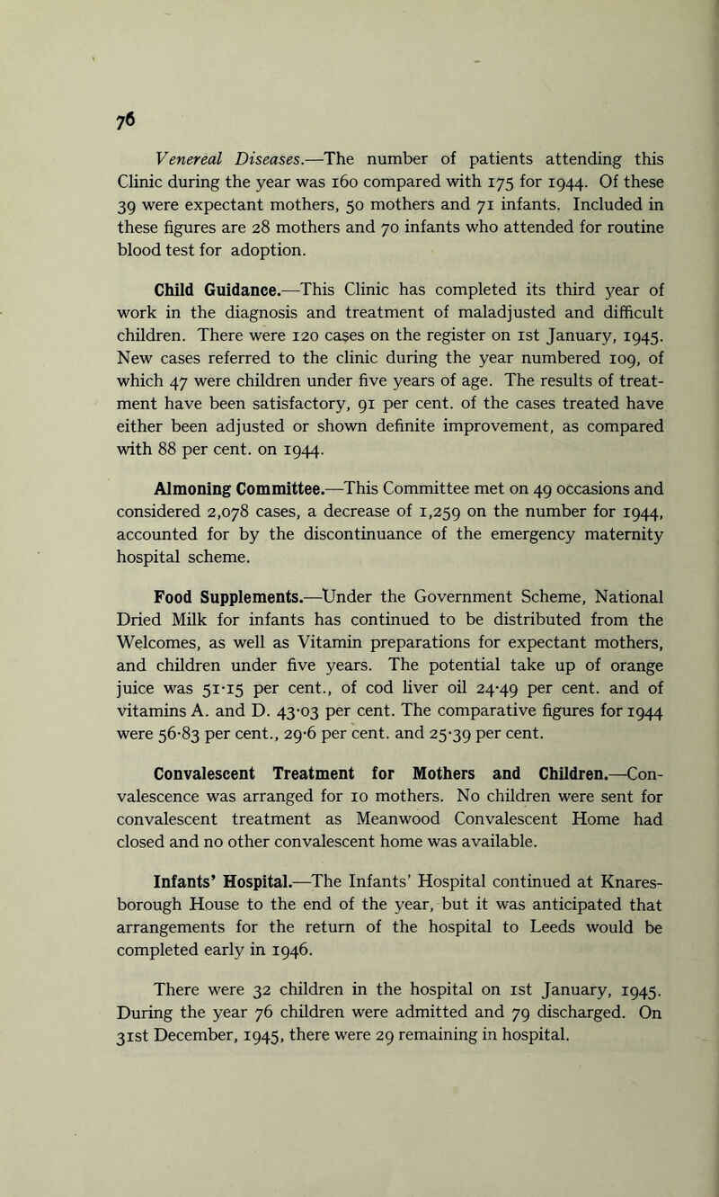 Venereal Diseases.—The number of patients attending this Clinic during the year was 160 compared with 175 for 1944. Of these 39 were expectant mothers, 50 mothers and 71 infants. Included in these figures are 28 mothers and 70 infants who attended for routine blood test for adoption. Child Guidance.—This Clinic has completed its third year of work in the diagnosis and treatment of maladjusted and difficult children. There were 120 cases on the register on 1st January, 1945. New cases referred to the clinic during the year numbered 109, of which 47 were children under five years of age. The results of treat¬ ment have been satisfactory, 91 per cent, of the cases treated have either been adjusted or shown definite improvement, as compared with 88 per cent, on 1944. Almoning Committee.—This Committee met on 49 occasions and considered 2,078 cases, a decrease of 1,259 on the number for 1944, accounted for by the discontinuance of the emergency maternity hospital scheme. Food Supplements.—Under the Government Scheme, National Dried Milk for infants has continued to be distributed from the Welcomes, as well as Vitamin preparations for expectant mothers, and children under five years. The potential take up of orange juice was 51-15 per cent., of cod liver oil 24-49 Per cent. and of vitamins A. and D. 43-03 per cent. The comparative figures for 1944 were 56-83 per cent., 29-6 per cent, and 25-39 Per cent. Convalescent Treatment for Mothers and Children.—Con¬ valescence was arranged for 10 mothers. No children were sent for convalescent treatment as Meanwood Convalescent Home had closed and no other convalescent home was available. Infants’ Hospital.—The Infants’ Hospital continued at Knares- borough House to the end of the year, but it was anticipated that arrangements for the return of the hospital to Leeds would be completed early in 1946. There were 32 children in the hospital on 1st January, 1945. During the year 76 children were admitted and 79 discharged. On 31st December, 1945, there were 29 remaining in hospital.