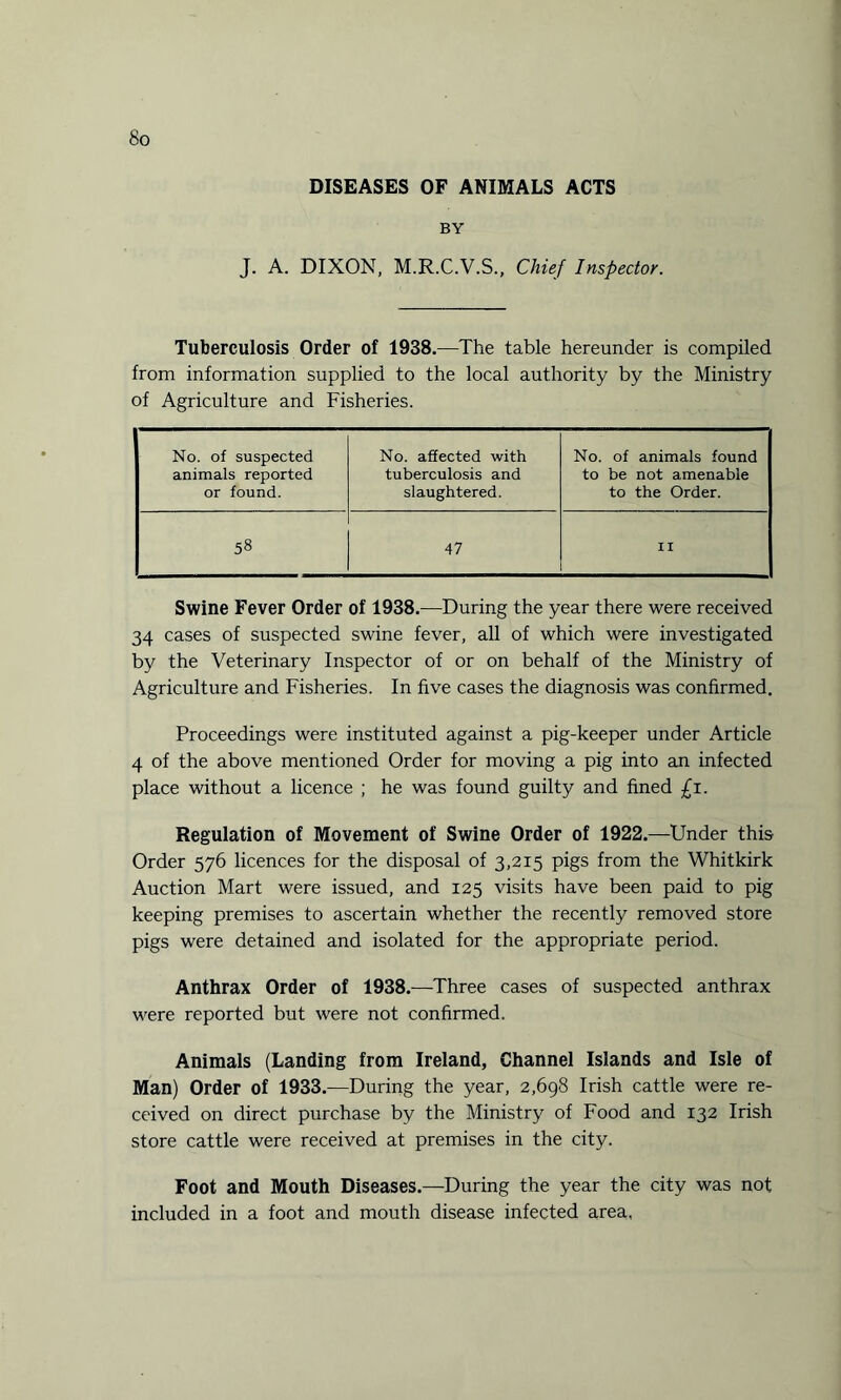 DISEASES OF ANIMALS ACTS BY J. A. DIXON, M.R.C.V.S., Chief Inspector. Tuberculosis Order of 1938.—The table hereunder is compiled from information supplied to the local authority by the Ministry of Agriculture and Fisheries. No. of suspected animals reported or found. No. affected with tuberculosis and slaughtered. No. of animals found to be not amenable to the Order. 58 47 II Swine Fever Order of 1938.—During the year there were received 34 cases of suspected swine fever, all of which were investigated by the Veterinary Inspector of or on behalf of the Ministry of Agriculture and Fisheries. In five cases the diagnosis was confirmed. Proceedings were instituted against a pig-keeper under Article 4 of the above mentioned Order for moving a pig into an infected place without a licence ; he was found guilty and fined £i. Regulation of Movement of Swine Order of 1922.—Under this Order 576 licences for the disposal of 3,215 pigs from the Whitkirk Auction Mart were issued, and 125 visits have been paid to pig keeping premises to ascertain whether the recently removed store pigs were detained and isolated for the appropriate period. Anthrax Order of 1938.—Three cases of suspected anthrax were reported but were not confirmed. Animals (Landing from Ireland, Channel Islands and Isle of Man) Order of 1933.—During the year, 2,698 Irish cattle were re¬ ceived on direct purchase by the Ministry of Food and 132 Irish store cattle were received at premises in the city. Foot and Mouth Diseases.—During the year the city was not included in a foot and mouth disease infected area,