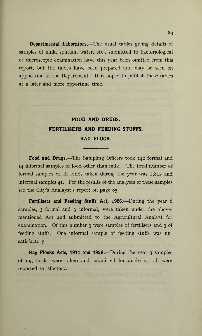 Departmental Laboratory.—The usual tables giving details of samples of milk, sputum, water, etc., submitted to bacteriological or microscopic examination have this year been omitted from this report, but the tables have been prepared and may be seen on application at the Department. It is hoped to publish these tables at a later and more opportune time. FOOD AND DRUGS. FERTILISERS AND FEEDING STUFFS. RAG FLOCK. Food and Drugs.—The Sampling Officers took 142 formal and 14 informal samples of food other than milk. The total number of formal samples of all kinds taken during the year was 1,812 and informal samples 41. For the results of the analyses of these samples see the City’s Analayst’s report on page 85. Fertilisers and Feeding Stuffs Act, 1926.—During the year 6 samples, 3 formal and 3 informal, were taken under the above- mentioned Act and submitted to the Agricultural Analyst for examination. Of this number 3 were samples of fertilisers and 3 of feeding stuffs. One informal sample of feeding stuffs was un¬ satisfactory. Rag Flocks Acts, 1911 and 1928.—During the year 3 samples of rag flocks were taken and submitted for analysis ; all were reported satisfactory.