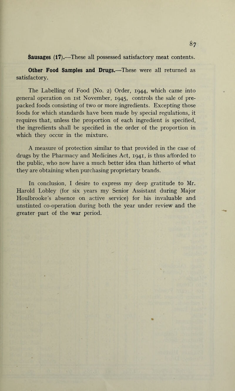 Sausages (17).—These all possessed satisfactory meat contents. Other Food Samples and Drugs.—These were all returned as satisfactory. The Labelling of Food (No. 2) Order, 1944, which came into general operation on 1st November, 1945, controls the sale of pre¬ packed foods consisting of two or more ingredients. Excepting those foods for which standards have been made by special regulations, it requires that, unless the proportion of each ingredient is specified, the ingredients shall be specified in the order of the proportion in which they occur in the mixture. A measure of protection similar to that provided in the case of drugs by the Pharmacy and Medicines Act, 1941, is thus afforded to the public, who now have a much better idea than hitherto of what they are obtaining when purchasing proprietary brands. In conclusion, I desire to express my deep gratitude to Mr. Harold Lobley (for six years my Senior Assistant during Major Houlbrooke’s absence on active service) for his invaluable and unstinted co-operation during both the year under review and the greater part of the war period.
