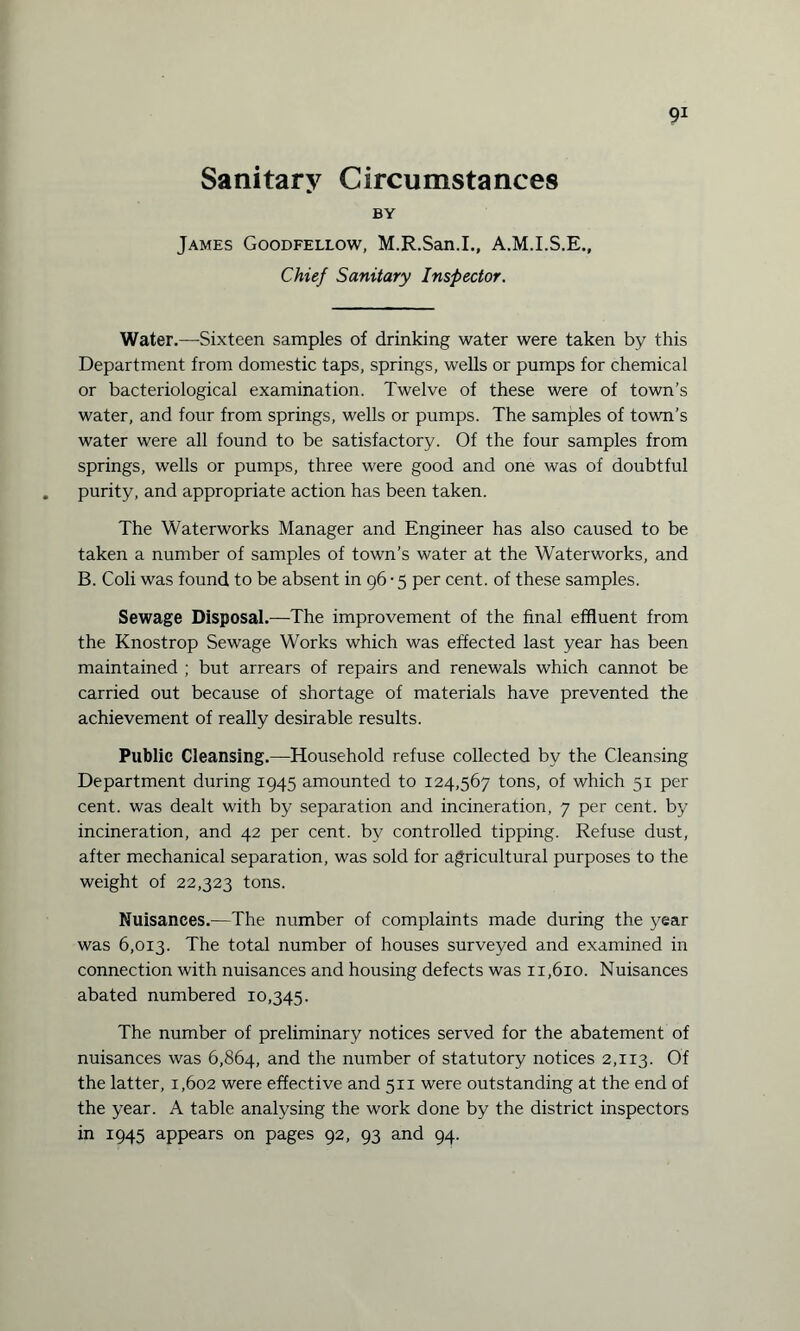 Sanitary Circumstances BY James Goodfellow, M.R.San.I., A.M.I.S.E., Chief Sanitary Inspector. Water.—Sixteen samples of drinking water were taken by this Department from domestic taps, springs, wells or pumps for chemical or bacteriological examination. Twelve of these were of town’s water, and four from springs, wells or pumps. The samples of town’s water were all found to be satisfactory. Of the four samples from springs, wells or pumps, three were good and one was of doubtful purity, and appropriate action has been taken. The Waterworks Manager and Engineer has also caused to be taken a number of samples of town’s water at the Waterworks, and B. Coli was found to be absent in 96 • 5 per cent, of these samples. Sewage Disposal.—The improvement of the final effluent from the Knostrop Sewage Works which was effected last year has been maintained ; but arrears of repairs and renewals which cannot be carried out because of shortage of materials have prevented the achievement of really desirable results. Public Cleansing.—Household refuse collected by the Cleansing Department during 1945 amounted to 124,567 tons, of which 51 per cent, was dealt with by separation and incineration, 7 per cent, by incineration, and 42 per cent, by controlled tipping. Refuse dust, after mechanical separation, was sold for agricultural purposes to the weight of 22,323 tons. Nuisances.—The number of complaints made during the year was 6,013. The total number of houses surveyed and examined in connection with nuisances and housing defects was 11,610. Nuisances abated numbered 10,345. The number of preliminary notices served for the abatement of nuisances was 6,864, and the number of statutory notices 2,113. Of the latter, 1,602 were effective and 511 were outstanding at the end of the year. A table analysing the work done by the district inspectors in 1945 appears on pages 92, 93 and 94.