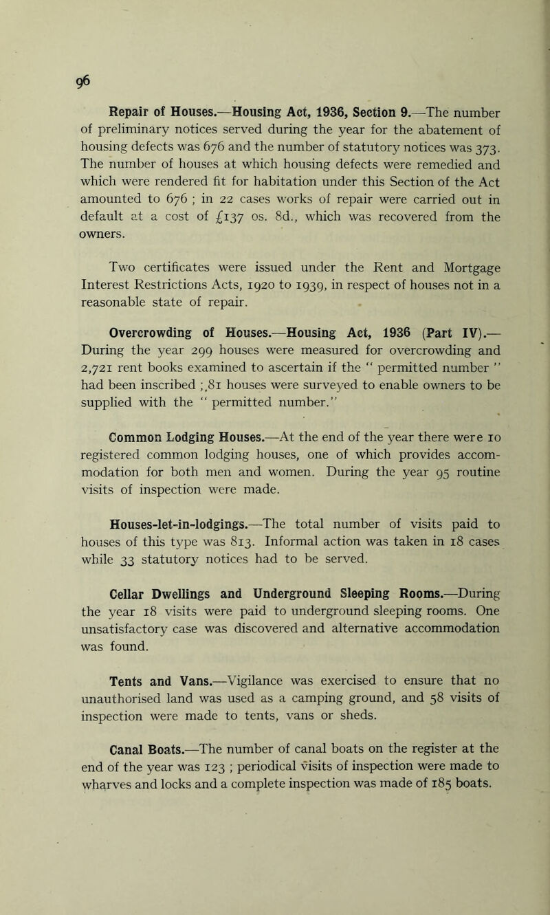 Repair of Houses.—Housing Act, 1936, Section 9.—The number of preliminary notices served during the year for the abatement of housing defects was 676 and the number of statutory notices was 373. The number of houses at which housing defects were remedied and which were rendered fit for habitation under this Section of the Act amounted to 676 ; in 22 cases works of repair were carried out in default at a cost of £137 os. 8d., which was recovered from the owners. Two certificates were issued under the Rent and Mortgage Interest Restrictions Acts, 1920 to 1939, in respect of houses not in a reasonable state of repair. Overcrowding of Houses.—Housing Act, 1936 (Part IV).— During the year 299 houses were measured for overcrowding and 2,721 rent books examined to ascertain if the “ permitted number ” had been inscribed ;.8i houses were surveyed to enable owners to be supplied with the “ permitted number.” Common Lodging Houses.—At the end of the year there were 10 registered common lodging houses, one of which provides accom¬ modation for both men and women. During the year 95 routine visits of inspection were made. Houses-let-in-lodgings.—The total number of visits paid to houses of this type was 813. Informal action was taken in 18 cases while 33 statutory notices had to be served. Cellar Dwellings and Underground Sleeping Rooms.—During the year 18 visits were paid to underground sleeping rooms. One unsatisfactory case was discovered and alternative accommodation was found. Tents and Vans.—Vigilance was exercised to ensure that no unauthorised land was used as a camping ground, and 58 visits of inspection were made to tents, vans or sheds. Canal Boats.—The number of canal boats on the register at the end of the year was 123 ; periodical visits of inspection were made to wharves and locks and a complete inspection was made of 185 boats.