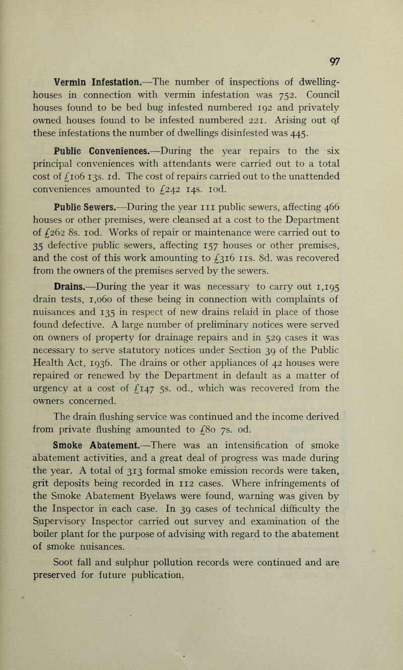 Vermin Infestation.—The number of inspections of dwelling- houses in connection with vermin infestation was 752. Council houses found to be bed bug infested numbered 192 and privately owned houses found to be infested numbered 221. Arising out of these infestations the number of dwellings disinfested was 445. Public Conveniences.—During the year repairs to the six principal conveniences with attendants were carried out to a total cost of £106 13s. id. The cost of repairs carried out to the unattended conveniences amounted to £242 14s. iod. Public Sewers.—During the year 111 public sewers, affecting 466 houses or other premises, were cleansed at a cost to the Department of £262 8s. iod. Works of repair or maintenance were carried out to 35 defective public sewers, affecting 157 houses or other premises, and the cost of this work amounting to £316 11s. 8d. was recovered from the owners of the premises served by the sewers. Drains.—During the year it was necessary to carry out 1,195 drain tests, 1,060 of these being in connection with complaints of nuisances and 135 in respect of new drains relaid in place of those found defective. A large number of preliminary notices were served on owners of property for drainage repairs and in 529 cases it was necessary to serve statutory notices under Section 39 of the Public Health Act, 1936. The drains or other appliances of 42 houses were repaired or renewed by the Department in default as a matter of urgency at a cost of £147 5s. od., which was recovered from the owners concerned. The drain flushing service was continued and the income derived from private flushing amounted to £80 7s. od. Smoke Abatement.—There was an intensification of smoke abatement activities, and a great deal of progress was made during the year. A total of 313 formal smoke emission records were taken, grit deposits being recorded in 112 cases. Where infringements of the Smoke Abatement Byelaws were found, warning was given by the Inspector in each case. In 39 cases of technical difficulty the Supervisory Inspector carried out survey and examination of the boiler plant for the purpose of advising with regard to the abatement of smoke nuisances. Soot fall and sulphur pollution records were continued and are preserved for future publication.