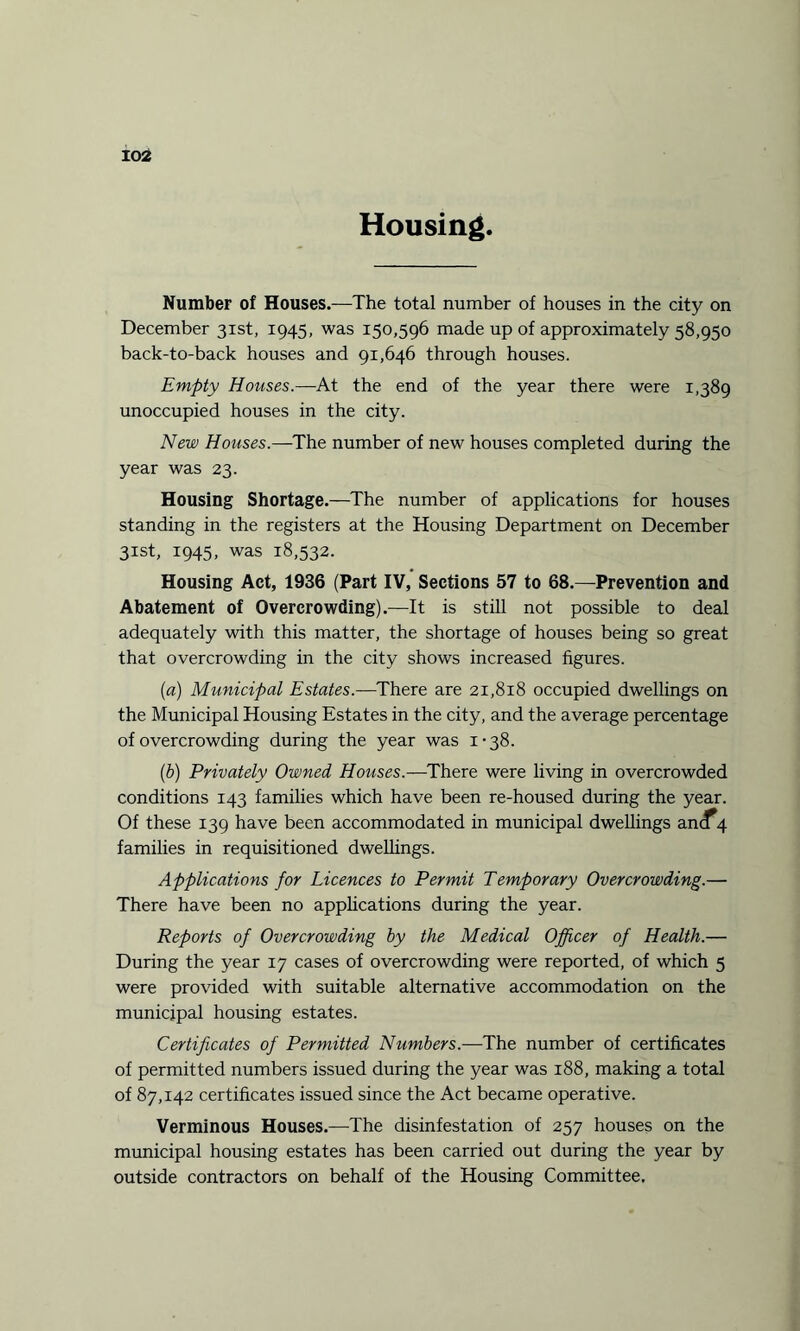 Housing Number of Houses.—The total number of houses in the city on December 31st, 1945, was 150,596 made up of approximately 58,950 back-to-back houses and 91,646 through houses. Empty Houses.—At the end of the year there were 1,389 unoccupied houses in the city. New Houses.—The number of new houses completed during the year was 23. Housing Shortage.—The number of applications for houses standing in the registers at the Housing Department on December 31st, 1945, was 18,532. Housing Act, 1936 (Part IV, Sections 57 to 68.—Prevention and Abatement of Overcrowding).—It is still not possible to deal adequately with this matter, the shortage of houses being so great that overcrowding in the city shows increased figures. (1a) Municipal Estates.—There are 21,818 occupied dwellings on the Municipal Housing Estates in the city, and the average percentage of overcrowding during the year was 1-38. (b) Privately Owned Houses.—There were living in overcrowded conditions 143 families which have been re-housed during the year. Of these 139 have been accommodated in municipal dwellings anc^ families in requisitioned dwellings. Applications for Licences to Permit Temporary Overcrowding.— There have been no applications during the year. Reports of Overcrowding by the Medical Officer of Health.— During the year 17 cases of overcrowding were reported, of which 5 were provided with suitable alternative accommodation on the municipal housing estates. Certificates of Permitted Numbers.—The number of certificates of permitted numbers issued during the year was 188, making a total of 87,142 certificates issued since the Act became operative. Verminous Houses.—The disinfestation of 257 houses on the municipal housing estates has been carried out during the year by outside contractors on behalf of the Housing Committee.