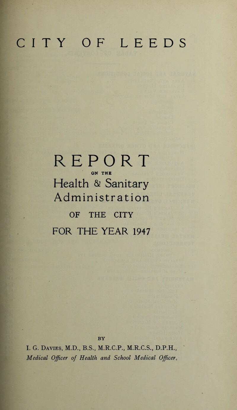 CITY OF LEEDS REPORT ON THE Health & Sanitary Administration OF THE CITY FOR THE YEAR 1947 BY I. G. Davies, M.D., B.S., M.R.C.P., M.R.C.S., D.P.H., Medical Officer of Health and School Medical Officer,