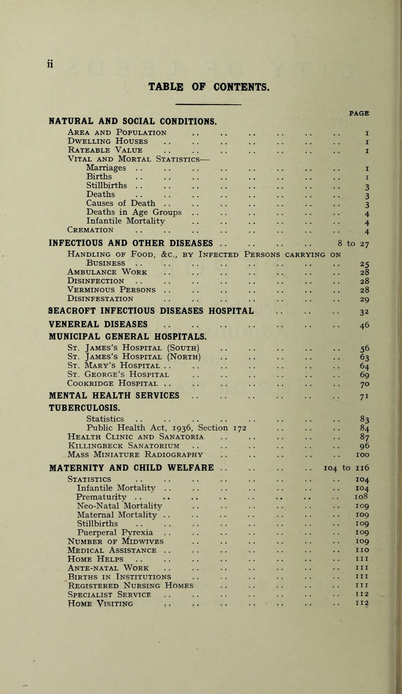 TABLE OP CONTENTS. PAGE NATURAL AND SOCIAL CONDITIONS. Area and Population .. .. .. .. .. .. i Dwelling Houses .. .. .. .. .. .. .. i Rateable Value .. .. .. .. .. .. .. i Vital and Mortal Statistics— Marriages . . .. . . .. .. .. .. .. i Births .. .. .. .. .. .. .. .. i Stillbirths .. .. .. .. .. .. .. .. 3 Deaths .. .. .. .. .. .. .. .. 3 Causes of Death . . . . .. .. .. .. . . 3 Deaths in Age Groups . . . . .. . . .. . . 4 Infantile Mortality .. .. .. .. .. .. 4 Cremation .. .. .. .. .. .. .. .. 4 INFECTIOUS AND OTHER DISEASES Handling of Food, &c., by Infected P Business .. Ambulance Work Disinfection Verminous Persons Disinfestation 8 to 27 ING ON 25 28 28 28 29 SEACROFT INFECTIOUS DISEASES HOSPITAL VENEREAL DISEASES. MUNICIPAL GENERAL HOSPITALS. 32 46 St. James’s Hospital (South) St. James’s Hospital (North) St. Mary’s Hospital St. George’s Hospital Cookridge Hospital .. MENTAL HEALTH SERVICES TUBERCULOSIS. Statistics Public Health Act, 1936, Section 172 Health Clinic and Sanatoria Killingbeck Sanatorium Mass Miniature Radiography MATERNITY AND CHILD WELFARE . . Statistics Infantile Mortality Prematurity .. Neo-Natal Mortality Maternal Mortality .. Stillbirths Puerperal Pyrexia Number of Midwives Medical Assistance Home Helps Ante-natal Work Births in Institutions Registered Nursing Homes Specialist Service Home Visiting .. 56 63 64 69 70 71 83 84 87 96 IOO 104 to 116 104 104 108 109 .. 109 .. 109 109 109 .. no .. Ill III III 111 112 112