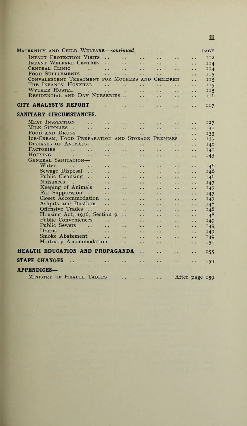 Maternity and Child Welfare—continued. page Infant Protection Visits .. .. .. .. .. .. 112 Infant Welfare Centres .. .. .. .. .. .. 114 Central Clinic .. .. .. .. .. .. .. 114 Food Supplements .. .. .. .. .. .. .. 115 Convalescent Treatment for Mothers and Children .. 115 The Infants’ Hospital .. .. .. .. .. .. 115 Wyther Hostel .. .. .. .. .. .. .. 115 Residential and Day Nurseries .. .. .. .. .. 116 CITY ANALYST’S REPORT .117 SANITARY CIRCUMSTANCES. Meat Inspection .. .. .. .. .. .. .. 127 Milk Supplies .. .. .. .. .. .. .. .. 130 Food and Drugs .. .. .. .. .. .. .. 133 Ice-Cream, Food Preparation and Storage Premises .. 137 Diseases of Animals.. .. .. .. .. .. .. 140 Factories .. .. .. .. .. .. .. .. 141 Housing .. .. .. .. .. .. .. .. 143 General Sanitation— Water .. .. .. .. .. .. .. .. 146 Sewage Disposal .. .. .. .. .. .. .. 146 Public Cleansing . . . . . . . . .. . . . . 146 Nuisances .. .. .. .. .. .. .. .. 147 Keeping of Animals .. .. .. .. .. .. 147 Rat Suppression .. .. . . . . . . .. . . 147 Closet Accommodation .. .. .. .. .. .. 147 Ashpits and Dustbins . . .. .. .. . . .. 148 Offensive Trades .. .. .. .. .. .. .. 148 Housing Act, 1936, Section 9 . . .. . . . . . . 148 Public Conveniences .. .. .. .. .. .. 149 Public Sewers .. .. .. . . . . .. .. 149 Drains .. .. .. .. .. .. .. .. 149 Smoke Abatement .. .. .. .. .. .. 149 Mortuary Accommodation .. .. .. .. .. 151 HEALTH EDUCATION AND PROPAGANDA.155 STAFF CHANGES.159 APPENDICES— Ministry of Health Tables .. .. .. After page 159