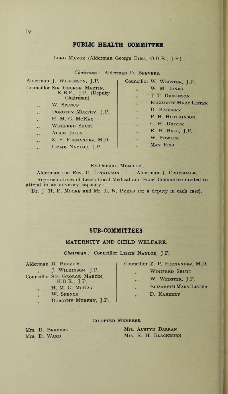 PUBLIC HEALTH COMMITTEE. Lord Mayor (Alderman George Brett, O.B.E., J.P.) Chairman : Alderman D. Beevers. Alderman J, Wilkinson, J.P. Councillor Sir George Martin, K.B.E., J.P. (Deputy Chairman) ,, W. Spence ,, Dorothy Murphy, J.P. „ H. M. G. McKay ,, Winifred Shutt ,, Alice Jolly ,, Z. P. Fernandez, M.D. ,, Lizzie Naylor, J.P. Councillor W. Webster, J.P. ,, W. M. Jones ,, J T. Dickinson ,, Elizabeth Mary Lister ,, D. Kaberry ,, P. H. Hutchinson ,, C. H. Driver ,, R. B. Bell, J.P. ,, W. Fowler ,, May Fish Ex-Officio Members. Alderman the Rev. C. Jenkinson. Alderman J. Croysdale. Representatives of Leeds I.ocal Medical and Panel Committee invited to attend in an advisory capacity :— Dr. J. H. E. Moore and Mr. L. N. Pyrah (or a deputy in each case). SUB-COMMITTEES MATERNITY AND CHILD WELFARE. Chairman : Councillor Lizzie Naylor, J.P. Alderman D. Beevers ,, J. Wilkinson, J.P. Councillor Sir George Martin, K.B.E., J.P. „ H. M. G. McKay ,, W. Spence ,, Dorothy Murphy, J.P. Councillor Z. P. Fernandez, M.D. ,, Winifred Shutt ,, W. Webster, J.P. ,, Elizabeth Mary Lister ,, D. Kaberry Co-opted Members. Mrs. D. Beevers Mrs. D. Ward Mrs. Austyn Barran Mrs. R. H. Blackburn