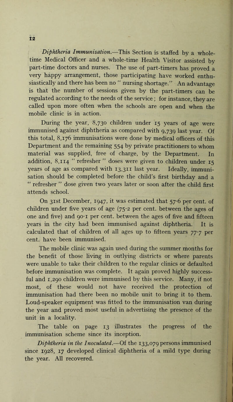 Diphtheria Immunisation.—This Section is staffed by a whole- time Medical Officer and a whole-time Health Visitor assisted by part-time doctors and nurses. The use of part-timers has proved a very happy arrangement, those participating have worked enthu¬ siastically and there has been no “ nursing shortage.” An advantage is that the number of sessions given by the part-timers can be regulated according to the needs of the service; for instance, they are called upon more often when the schools are open and when the mobile clinic is in action. During the year, 8,730 children under 15 years of age were immunised against diphtheria as compared with 9,739 last year. Of this total, 8,176 immunisations were done by medical officers of this Department and the remaining 554 by private practitioners to whom material was supplied, free of charge, by the Department. In addition, 8,114 “ refresher ” doses were given to children under 15 years of age as compared with 13,311 last year. Ideally, immuni¬ sation should be completed before the child’s first birthday and a “ refresher ” dose given two years later or soon after the child first attends school. On 31st December, 1947, it was estimated that 57-6 per cent, of children under five years of age (75-2 per cent, between the ages of one and five) and 90-1 per cent, between the ages of five and fifteen years in the city had been immunised against diphtheria. It is calculated that of children of all ages up to fifteen years 777 per cent, have been immunised. The mobile clinic was again used during the summer months for the benefit of those living in outlying districts or where parents were unable to take their children to the regular clinics or defaulted before immunisation was complete. It again proved highly success¬ ful and 1,290 children were immunised by this service. Many, if not most, of these would not have received the protection of immunisation had there been no mobile unit to bring it to them. Loud-speaker equipment was fitted to the immunisation van during the year and proved most useful in advertising the presence of the unit in a locality. The table on page 13 illustrates the progress of the immunisation scheme since its inception. Diphtheria in the Inoculated.—Of the 133,079 persons immunised since 1928, 17 developed clinical diphtheria of a mild type during the year. All recovered.