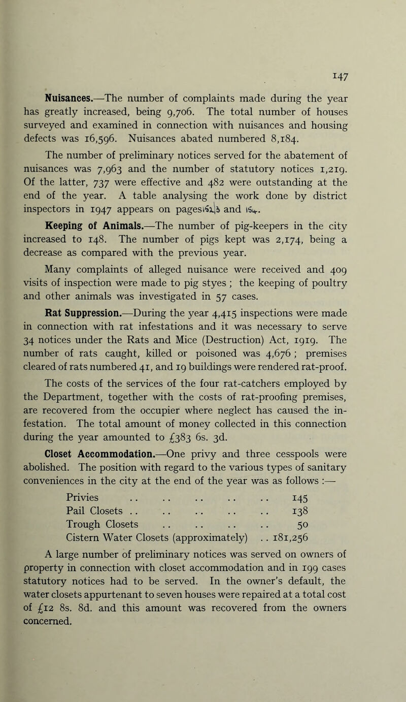 Nuisances.—The number of complaints made during the year has greatly increased, being 9,706. The total number of houses surveyed and examined in connection with nuisances and housing defects was 16,596. Nuisances abated numbered 8,184. The number of preliminary notices served for the abatement of nuisances was 7,963 and the number of statutory notices 1,219. Of the latter, 737 were effective and 482 were outstanding at the end of the year. A table analysing the work done by district inspectors in 1947 appears on pages and 1S4.. Keeping of Animals.—The number of pig-keepers in the city increased to 148. The number of pigs kept was 2,174, being a decrease as compared with the previous year. Many complaints of alleged nuisance were received and 409 visits of inspection were made to pig styes ; the keeping of poultry and other animals was investigated in 57 cases. Rat Suppression.—During the year 4,415 inspections were made in connection with rat infestations and it was necessary to serve 34 notices under the Rats and Mice (Destruction) Act, 1919. The number of rats caught, killed or poisoned was 4,676 ; premises cleared of rats numbered 41, and 19 buildings were rendered rat-proof. The costs of the services of the four rat-catchers employed by the Department, together with the costs of rat-proofing premises, are recovered from the occupier where neglect has caused the in¬ festation. The total amount of money collected in this connection during the year amounted to £383 6s. 3d. Closet Accommodation.—One privy and three cesspools were abolished. The position with regard to the various types of sanitary conveniences in the city at the end of the year was as follows :—- Privies .. .. .. .. .. 145 Pail Closets .. .. .. .. . . 138 Trough Closets .. .. . . . . 50 Cistern Water Closets (approximately) . . 181,256 A large number of preliminary notices was served on owners of property in connection with closet accommodation and in 199 cases statutory notices had to be served. In the owner’s default, the water closets appurtenant to seven houses were repaired at a total cost of £12 8s. 8d. and this amount was recovered from the owners concerned.