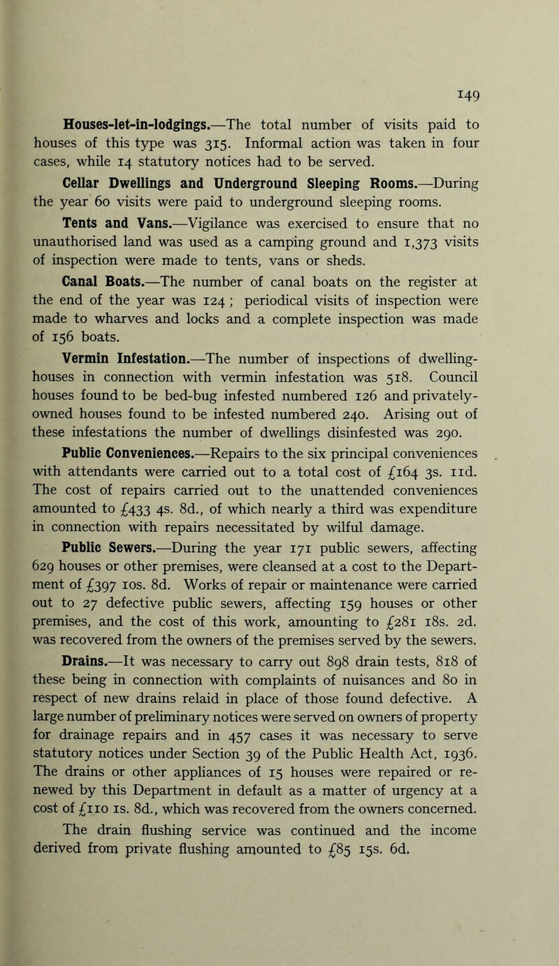 Houses-let-in-lodgings.—The total number of visits paid to houses of this type was 315. Informal action was taken in four cases, while 14 statutory notices had to be served. Cellar Dwellings and Underground Sleeping Rooms.—During the year 60 visits were paid to underground sleeping rooms. Tents and Vans.—Vigilance was exercised to ensure that no unauthorised land was used as a camping ground and 1,373 visits of inspection were made to tents, vans or sheds. Canal Boats.—The number of canal boats on the register at the end of the year was 124 ; periodical visits of inspection were made to wharves and locks and a complete inspection was made of 156 boats. Vermin Infestation.—The number of inspections of dwelling- houses in connection with vermin infestation was 518. Council houses found to be bed-bug infested numbered 126 and privately- owned houses found to be infested numbered 240. Arising out of these infestations the number of dwellings disinfested was 290. Public Conveniences.—Repairs to the six principal conveniences with attendants were carried out to a total cost of £164 3s. nd. The cost of repairs carried out to the unattended conveniences amounted to £433 4s. 8d., of which nearly a third was expenditure in connection with repairs necessitated by wilful damage. Public Sewers.—During the year 171 public sewers, affecting 629 houses or other premises, were cleansed at a cost to the Depart¬ ment of £397 10s. 8d. Works of repair or maintenance were carried out to 27 defective public sewers, affecting 159 houses or other premises, and the cost of this work, amounting to £281 18s. 2d. was recovered from the owners of the premises served by the sewers. Drains.—It was necessary to carry out 898 drain tests, 818 of these being in connection with complaints of nuisances and 80 in respect of new drains relaid in place of those found defective. A large number of preliminary notices were served on owners of property for drainage repairs and in 457 cases it was necessary to serve statutory notices under Section 39 of the Public Health Act, 1936. The drains or other appliances of 15 houses were repaired or re¬ newed by this Department in default as a matter of urgency at a cost of £110 is. 8d., which was recovered from the owners concerned. The drain flushing service was continued and the income derived from private flushing amounted to £85 15s. 6d.