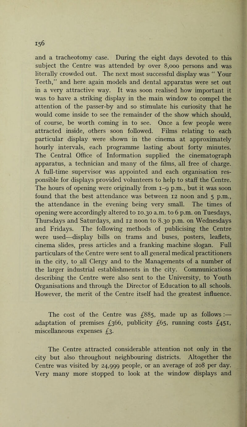 and a tracheotomy case. During the eight days devoted to this subject the Centre was attended by over 8,000 persons and was literally crowded out. The next most successful display was “ Your Teeth,” and here again models and dental apparatus were set out in a very attractive way. It was soon realised how important it was to have a striking display in the main window to compel the attention of the passer-by and so stimulate his curiosity that he would come inside to see the remainder of the show which should, of course, be worth coming in to see. Once a few people were attracted inside, others soon followed. Films relating to each particular display were shown in the cinema at approximately hourly intervals, each programme lasting about forty minutes. The Central Office of Information supplied the cinematograph apparatus, a technician and many of the films, all free of charge. A full-time supervisor was appointed and each organisation res¬ ponsible for displays provided volunteers to help to staff the Centre. The hours of opening were originally from 1-9 p.m., but it was soon found that the best attendance was between 12 noon and 5 p.m., the attendance in the evening being very small. The times of opening were accordingly altered to 10.30 a.m. to 6 p.m. on Tuesdays, Thursdays and Saturdays, and 12 noon to 8.30 p.m. on Wednesdays and Fridays. The following methods of publicising the Centre were used—display bills on trams and buses, posters, leaflets, cinema slides, press articles and a franking machine slogan. Full particulars of the Centre were sent to all general medical practitioners in the city, to all Clergy and to the Managements of a number of the larger industrial establishments in the city. Communications describing the Centre were also sent to the University, to Youth Organisations and through the Director of Education to all schools. However, the merit of the Centre itself had the greatest influence. The cost of the Centre was £885, made up as follows :— adaptation of premises £366, publicity £65, running costs £451, miscellaneous expenses £3. The Centre attracted considerable attention not only in the city but also throughout neighbouring districts. Altogether the Centre was visited by 24,999 people, or an average of 208 per day. Very many more stopped to look at the window displays and