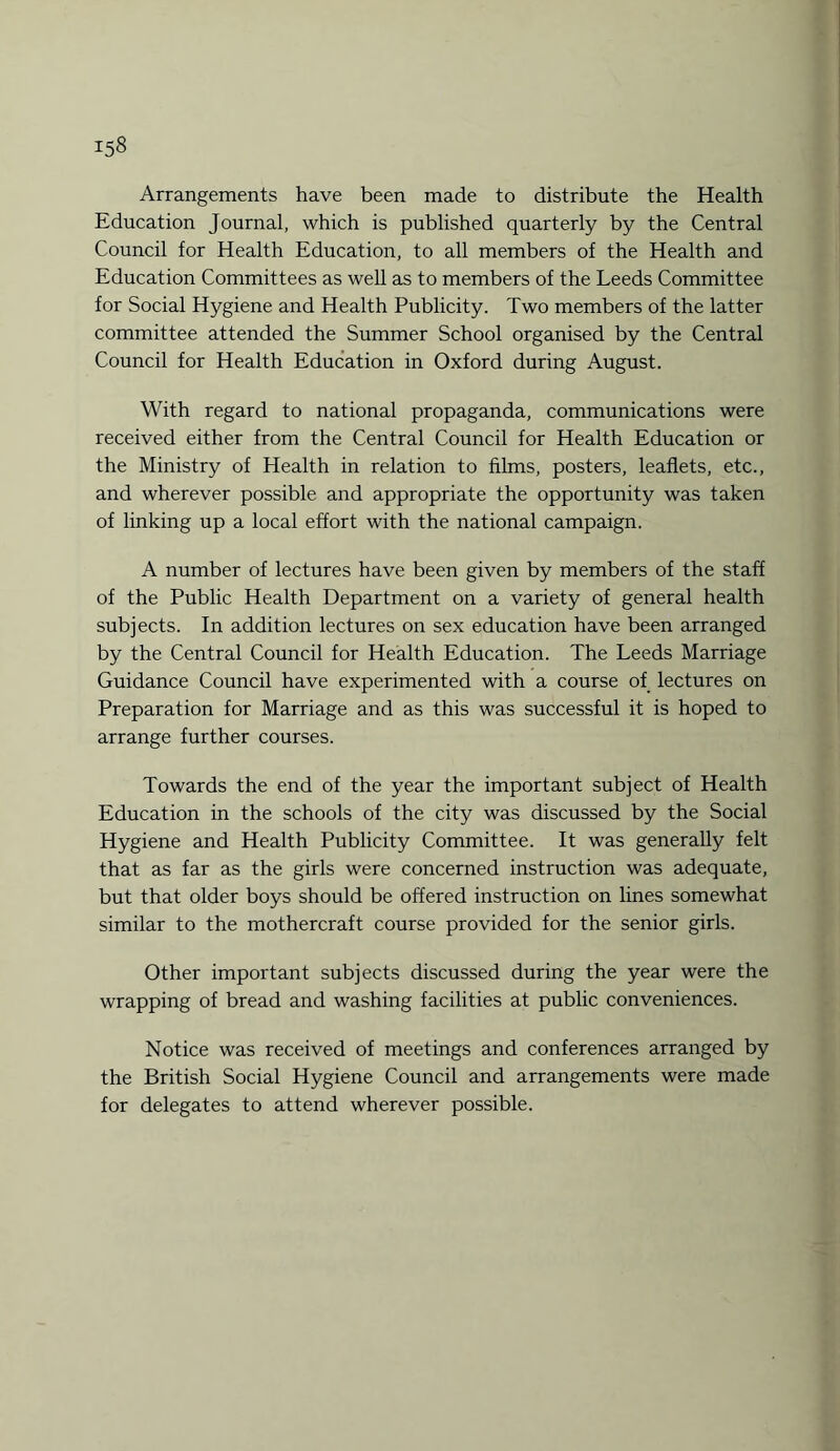 Arrangements have been made to distribute the Health Education Journal, which is published quarterly by the Central Council for Health Education, to all members of the Health and Education Committees as well as to members of the Leeds Committee for Social Hygiene and Health Publicity. Two members of the latter committee attended the Summer School organised by the Central Council for Health Education in Oxford during August. With regard to national propaganda, communications were received either from the Central Council for Health Education or the Ministry of Health in relation to films, posters, leaflets, etc., and wherever possible and appropriate the opportunity was taken of linking up a local effort with the national campaign. A number of lectures have been given by members of the staff of the Public Health Department on a variety of general health subjects. In addition lectures on sex education have been arranged by the Central Council for Health Education. The Leeds Marriage Guidance Council have experimented with a course of lectures on Preparation for Marriage and as this was successful it is hoped to arrange further courses. Towards the end of the year the important subject of Health Education in the schools of the city was discussed by the Social Hygiene and Health Publicity Committee. It was generally felt that as far as the girls were concerned instruction was adequate, but that older boys should be offered instruction on lines somewhat similar to the mothercraft course provided for the senior girls. Other important subjects discussed during the year were the wrapping of bread and washing facilities at public conveniences. Notice was received of meetings and conferences arranged by the British Social Hygiene Council and arrangements were made for delegates to attend wherever possible.