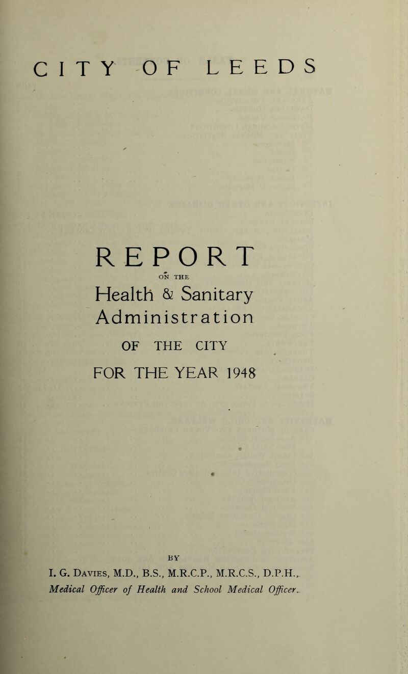 CITY OF LEEDS REPORT ON THE Health & Sanitary Administration OF THE CITY FOR THE YEAR 1948 BY I. G. Davies, M.D., B.S., M.R.C.P., M.R.C.S., D.P.H.^ Medical Officer of Health and School Medical Officer_