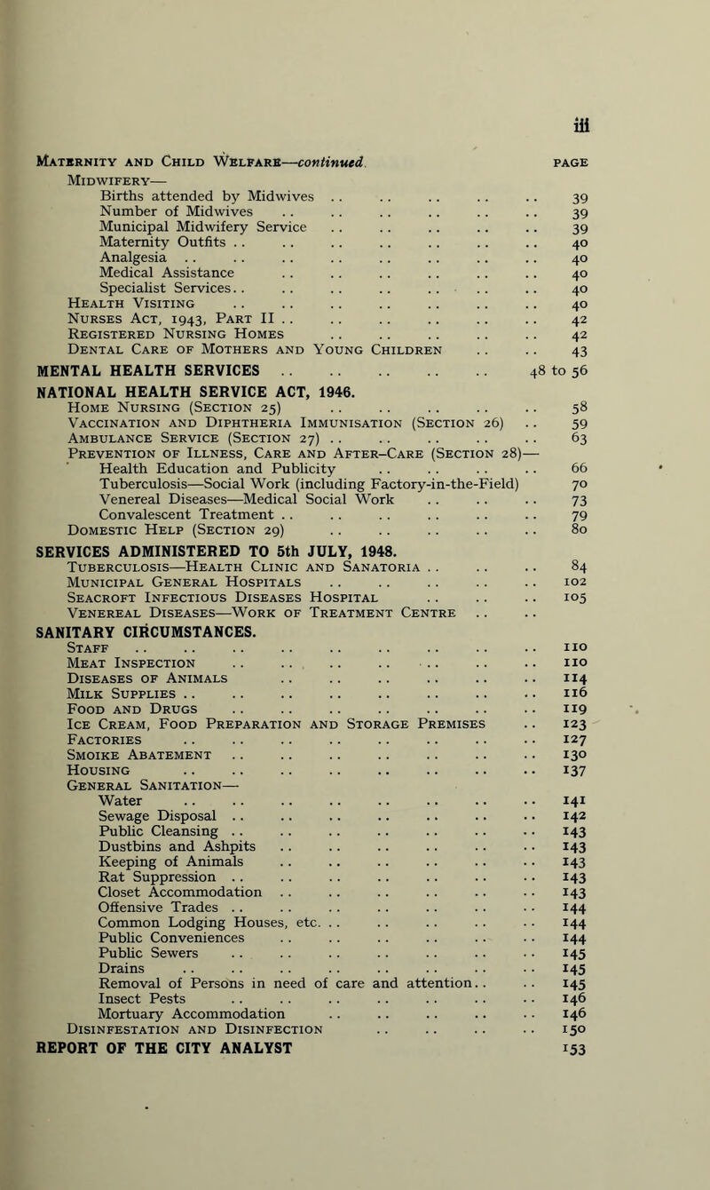 Maternity and Child Welfare—continued page Midwifery— Births attended by Midwives . . .. .. . . .. 39 Number of Midwives .. . . .. .. .. . . 39 Municipal Midwifery Service .. .. .. .. .. 39 Maternity Outfits .. .. .. .. .. .. .. 40 Analgesia .. .. .. .. .. .. .. .. 40 Medical Assistance .. .. .. .. .. .. 40 Specialist Services.. .. .. .. .. .. .. 40 Health Visiting .. .. .. .. .. .. .. 40 Nurses Act, 1943, Part II .. .. .. .. .. .. 42 Registered Nursing Homes .. .. .. .. .. 42 Dental Care of Mothers and Young Children .. .. 43 MENTAL HEALTH SERVICES. 48 to 56 NATIONAL HEALTH SERVICE ACT, 1946. Home Nursing (Section 25) .. .. .. .. .. 58 Vaccination and Diphtheria Immunisation (Section 26) .. 59 Ambulance Service (Section 27) .. .. .. .. .. 63 Prevention of Illness, Care and After-Care (Section 28)— Health Education and Publicity . . . . . . .. 66 Tuberculosis—Social Work (including Factory-in-the-Field) 70 Venereal Diseases—Medical Social Work .. .. .. 73 Convalescent Treatment . . . . . . . . . . .. 79 Domestic Help (Section 29) .. .. .. .. .. 80 SERVICES ADMINISTERED TO 5th JULY, 1948. Tuberculosis—Health Clinic and Sanatoria .. .. .. 84 Municipal General Hospitals .. .. .. .. .. 102 Seacroft Infectious Diseases Hospital .. .. .. 105 Venereal Diseases—Work of Treatment Centre SANITARY CIRCUMSTANCES. Staff .. .. .. .. .. .. .. .. .. no Meat Inspection .. .. .. .. • .. .. .. no Diseases of Animals .. .. .. .. .. .. 114 Milk Supplies .. .. .. .. .. .. .. .. 116 Food and Drugs .. .. .. .. .. .. .. 119 Ice Cream, Food Preparation and Storage Premises .. 123 Factories .. .. .. .. .. .. .. • • 127 Smoike Abatement .. .. .. .. .. .. .. 130 Housing .. .. .. .. .. .. .. . • 137 General Sanitation— Water .. .. .. .. .. .. .. .. 141 Sewage Disposal .. .. .. .. .. .. .. 142 Public Cleansing .. .. .. .. .. .. .. 143 Dustbins and Ashpits .. .. .. .. .. . • 143 Keeping of Animals .. .. .. .. .. .. 143 Rat Suppression .. .. .. .. .. .. .. 143 Closet Accommodation .. .. .. .. .. .. 143 Offensive Trades .. .. .. .. . . .. • ■ 144 Common Lodging Houses, etc. .. . . . . . . . . 144 Public Conveniences .. . . .. .. .. • • 144 Public Sewers .. .. .. .. .. .. • • 145 Drains .. .. .. .. .. .. .. .. 145 Removal of Persons in need of care and attention.. .. 145 Insect Pests .. .. .. .. .. .. • • 146 Mortuary Accommodation .. .. .. .. .. 146 Disinfestation and Disinfection .. .. .. .. 150 REPORT OF THE CITY ANALYST 153
