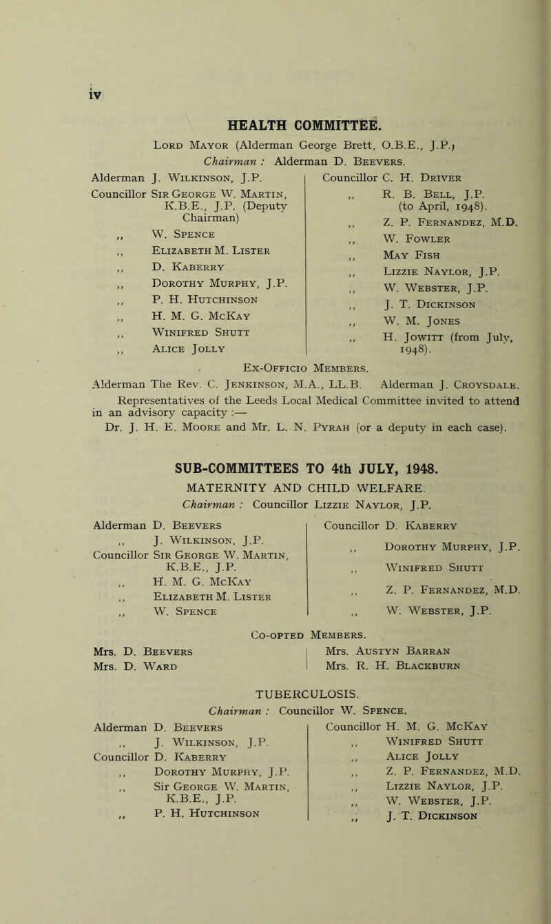 HEALTH COMMITTEE. Lord Mayor (Alderman George Brett, O.B.E., J.P./ Chairman : Alderman D. Beevers. Alderman J. Wilkinson, J.P. Councillor Sir George W. Martin, K.B.E., J.P. (Deputy Chairman) ,, W. Spence ,, Elizabeth M. Lister ,, D. Kaberry ,, Dorothy Murphy, J.P. ,, P. H. Hutchinson H. M. G. McKay ,, Winifred Shutt ,, Alice Jolly Councillor C. H. Driver ,, R. B. Bell, J.P. (to April, 1948). ,, Z. P. Fernandez, M.D. ,, W. Fowler ,, May Fish ,, Lizzie Naylor, J.P. ,, W. Webster, J.P. ,, J. T. Dickinson ,, W. M. Jones ,, H. Jowitt (from July, 1948). Ex-Officio Members. Alderman The Rev. C. Jenkinson, M.A., LL.B. Alderman J. Croysdale. Representatives of the Leeds Local Medical Committee invited to attend in an advisory capacity :— Dr. J. H. E. Moore and Mr. L. N. Pyrah (or a deputy in each case). SUB-COMMITTEES TO 4th JULY, 1948. MATERNITY AND CHILD WELFARE Chairman : Councillor Lizzie Naylor. T.P. Alderman D. Beevers ,, J. Wilkinson, J.P. Councillor Sir George W. Martin, K.B.E., J.P. ,, H. M. G. McKay ,, Elizabeth M. Lister ,, W. Spence Councillor D. Kaberry Dorothy Murphy, J.P. Winifred Shutt Z. P. Fernandez, M.D. W. Webster, J.P. Co-opted Members. Mrs. D. Beevers Mrs. Austyn Barran Mrs. D. Ward i Mrs. R. H. Blackburn TUBERCULOSIS. Chairman : Councillor W. Alderman D. Beevers ,, J. Wilkinson, J.P. Councillor D. Kaberry ,, Dorothy Murphy, J.P. ,, Sir George W. Martin, K.B.E., J.P. ,, P. H. Hutchinson Spence. Councillor H. M. G. McKay ,, Winifred Shutt ,, Alice Jolly ,, Z. P. Fernandez, M.D. ,, Lizzie Naylor, J.P. ,, W. Webster, J.P. ,, J. T. Dickinson