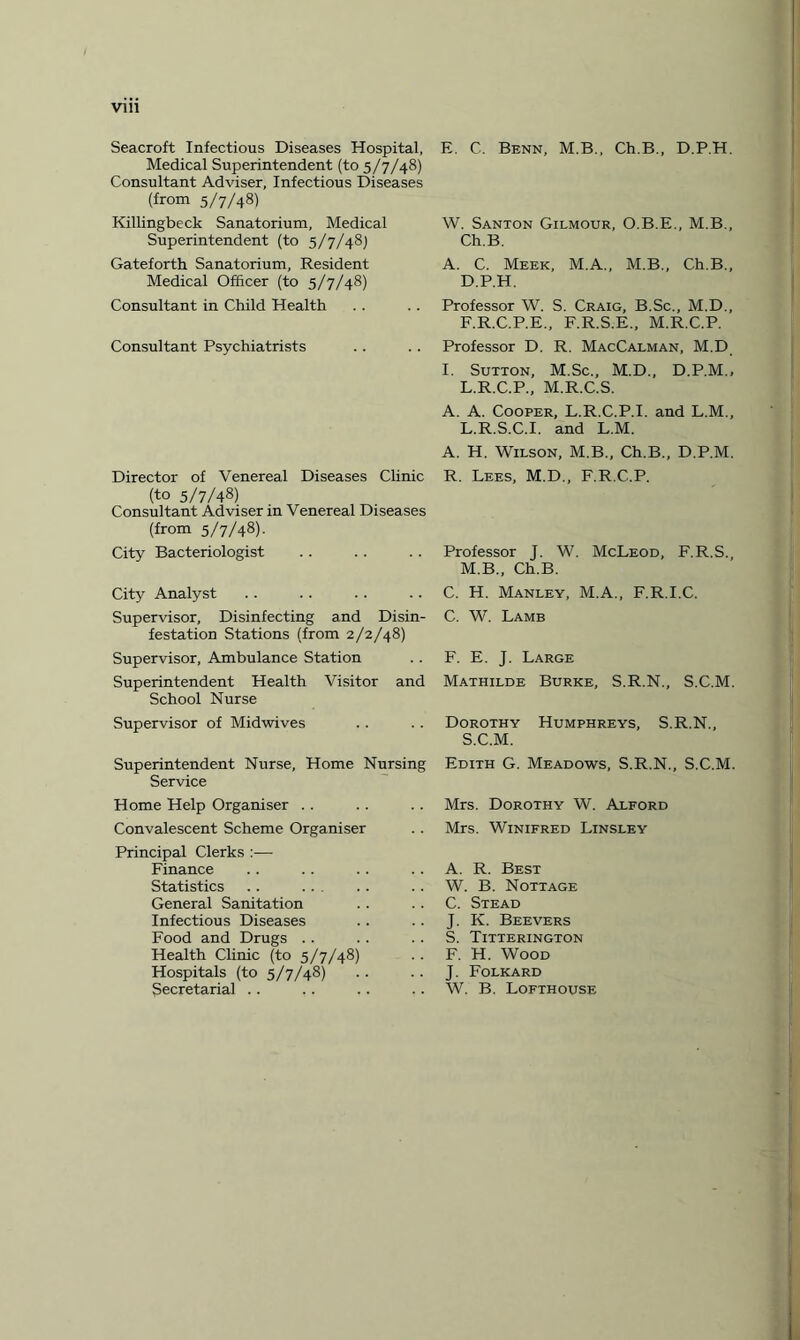 vi n Seacroft Infectious Diseases Hospital, Medical Superintendent (to 5/7/48) Consultant Adviser, Infectious Diseases (from 5/7/48) Killingbeck Sanatorium, Medical Superintendent (to 5/7/48) Gateforth Sanatorium, Resident Medical Officer (to 5/7/48) Consultant in Child Health Consultant Psychiatrists Director of Venereal Diseases Clinic (to 5/7/48) Consultant Adviser in Venereal Diseases (from 5/7/48). City Bacteriologist City Analyst Supervisor, Disinfecting and Disin¬ festation Stations (from 2/2/48) Supervisor, Ambulance Station Superintendent Health Visitor and School Nurse Supervisor of Midwives Superintendent Nurse, Home Nursing Service Home Help Organiser Convalescent Scheme Organiser Principal Clerks :— Finance Statistics .. General Sanitation Infectious Diseases Food and Drugs Health Clinic (to 5/7/48) Hospitals (to 5/7/48) Secretarial E. C. Benn, M.B., Ch.B., D.P.H. W. Santon Gilmour, O.B.E., M.B., Ch.B. A. C. Meek, M.A., M.B., Ch.B., D.P.H. Professor W. S. Craig, B.Sc., M.D., F.R.C.P.E., F.R.S.E., M.R.C.P. Professor D. R. MacCalman, M.D I. Sutton, M.Sc., M.D., D.P.M., L.R.C.P., M.R.C.S. A. A. Cooper, L.R.C.P.I. and L.M., L.R.S.C.I. and L.M. A. H. Wilson, M.B., Ch.B., D.P.M. R. Lees, M.D., F.R.C.P. Professor J. W. McLeod, F.R.S., M.B., Ch.B. C. H. Manley, M.A., F.R.I.C. C. W. Lamb F. E. J. Large Mathilde Burke, S.R.N., S.C.M. Dorothy Humphreys, S.R.N., S.C.M. Edith G. Meadows, S.R.N., S.C.M. Mrs. Dorothy W. Alford Mrs. Winifred Linsley A. R. Best W. B. Nottage C. Stead J. K. Beevers S. Titterington F. H. Wood J. Folkard W. B. Lofthouse