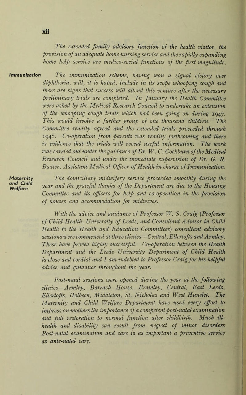 The extended family advisory function of the health visitor, the Provision of an adequate home nursing service and the rapidly expanding home help service are medico-social functions of the first magnitude. Immunisation The immunisation scheme, having won a signal victory over diphtheria, will, it is hoped, include in its scope whooping cough and there are signs that success will attend this venture after the necessary preliminary trials are completed. In January the Health Committee were asked by the Medical Research Council to undertake an extension of the whooping cough trials which had been going on during 1947. This would involve a further group of one thousand children. The Committee readily agreed and the extended trials proceeded through 1948. Co-operation from parents was readily forthcoming and there is evidence that the trials will reveal useful information. The work was carried out under the guidance of Dr. W. C. Cockburn of the Medical Research Council and under the immediate supervision of Dr. G. R. Baxter, Assistant Medical Officer of Health in charge of Immunisation. The domiciliary midwifery service proceeded smoothly during the year and the grateful thanks of the Department are due to the Housing Committee and its officers for help and co-operation in the provision of houses and accommodation for midwives. With the advice and guidance of Professor W. S. Craig (Professor of Child Health, University of Leeds, and Consultant Advisor in Child Health to the Health and Education Committees) consultant advisory sessions were commenced at three clinics—Central, Ellertofts and Armley. These have proved highly successful. Co-operation between the Health Department and the Leeds University Department of Child Health is close and cordial and I am indebted to Professor Craig for his helpful advice and guidance throughout the year. Post-natal sessions were opened during the year at the following clinics—Armley, Barrack House, Bramley, Central, East Leeds, Ellertofts, Holbeck, Middleton, St. Nicholas and West Hunslet. The Maternity and Child Welfare Department have used every effort to impress on mothers the importance of a competent post-natal examination and full restoration to normal function after childbirth. Much ill- health and disability can result from neglect of minor disorders Post-natal examination and care is as important a preventive service as ante-natal care. Maternity and Child Welfare