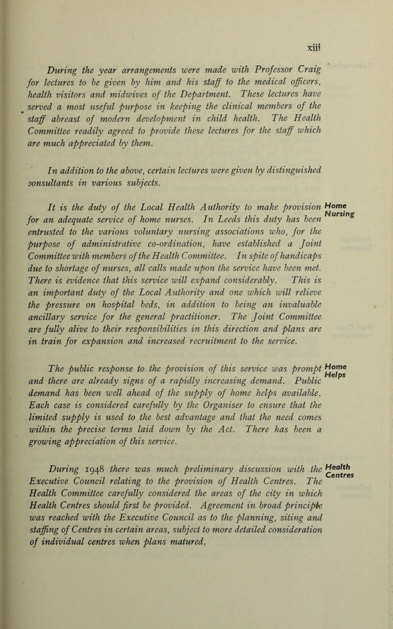 During the year arrangements were made with Professor Craig for lectures to he given by him and his staff to the medical officers, health visitors and midwives of the Department. These lectures have served a most useful purpose in keeping the clinical members of the staff abreast of modern development in child health. The Health Committee readily agreed to provide these lectures for the staff which are much appreciated by them. In addition to the above, certain lectures were given by distinguished consultants in various subjects. It is the duty of the Local Health Authority to make provision for an adequate service of home nurses. In Leeds this duty has been entrusted to the various voluntary nursing associations who, for the purpose of administrative co-ordination, have established a Joint Committee with members of the Health Committee. In spite of handicaps due to shortage of nurses, all calls made upon the service have been met. There is evidence that this service will expand considerably. This is an important duty of the Local Authority and one which will relieve the pressure on hospital beds, in addition to being an invaluable ancillary service for the general practitioner. The Joint Committee are fully alive to their responsibilities in this direction and plans are in train for expansion and increased recruitment to the service. The public response to the provision of this service was prompt and there are already signs of a rapidly increasing demand. Public demand has been well ahead of the supply of home helps available. Each case is considered carefully by the Organiser to ensure that the limited supply is used to the best advantage and that the need comes within the precise terms laid down by the Act. There has been a growing appreciation of this service. During 1948 there was much preliminary discussion with the Executive Council relating to the provision of Health Centres. The Health Committee carefully considered the areas of the city in which Health Centres should first be provided. Agreement in broad principle was reached with the Executive Council as to the planning, siting and staffing of Centres in certain areas, subject to more detailed consideration of individual centres when plans matured. Home Nursing Home Helps Health Centres