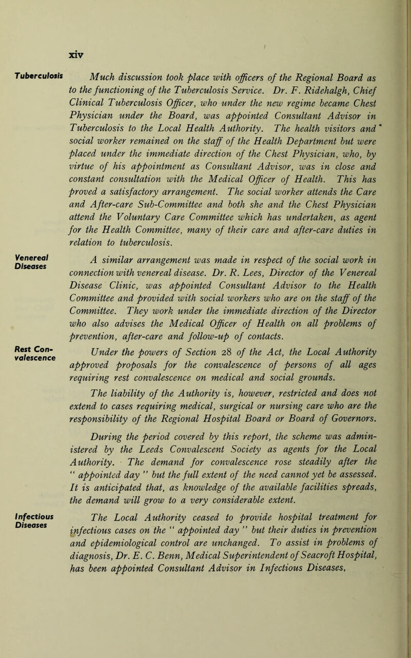Tuberculosis Venereal Diseases Rest Con¬ valescence Infectious Diseases xiv Much discussion took place with officers of the Regional Board as to the functioning of the Tuberculosis Service. Dr. F. Ridehalgh, Chief Clinical Tuberculosis Officer, who under the new regime became Chest Physician under the Board, was appointed Consultant Advisor in Tuberculosis to the Local Health Authority. The health visitors and * social worker remained on the staff of the Health Department but were placed under the immediate direction of the Chest Physician, who, by virtue of his appointment as Consultant Advisor, was in close and constant consultation with the Medical Officer of Health. This has proved a satisfactory arrangement. The social worker attends the Care and After-care Sub-Committee and both she and the Chest Physician attend the Voluntary Care Committee which has undertaken, as agent for the Health Committee, many of their care and after-care duties in relation to tuberculosis. A similar arrangement was made in respect of the social work in connection with venereal disease. Dr. R. Lees, Director of the Venereal Disease Clinic, was appointed Consultant Advisor to the Health Committee and provided with social workers who are on the staff of the Committee. They work under the immediate direction of the Director who also advises the Medical Officer of Health on all problems of prevention, after-care and follow-up of contacts. Under the powers of Section 28 of the Act, the Local Authority approved proposals for the convalescence of persons of all ages requiring rest convalescence on medical and social grounds. The liability of the Authority is, however, restricted and does not extend to cases requiring medical, surgical or nursing care who are the responsibility of the Regional Hospital Board or Board of Governors. During the period covered by this report, the scheme was admin¬ istered by the Leeds Convalescent Society as agents for the Local Authority. The demand for convalescence rose steadily after the “ appointed day ” but the full extent of the need cannot yet be assessed. It is anticipated that, as knowledge of the available facilities spreads, the demand will grow to a very considerable extent. The Local Authority ceased to provide hospital treatment for infectious cases on the “ appointed day ” but their duties in prevention and epidemiological control are unchanged. To assist in problems of diagnosis, Dr. E. C. Benn, Medical Superintendent of Seacroft Hospital, has been appointed Consultant Advisor in Infectious Diseases,
