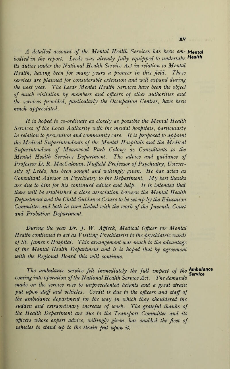 A detailed account of the Mental Health Services has been em- Mental bodied in the report. Leeds was already fully equipped to undertake Health its duties under the National Health Service Act in relation to Mental Health, having been for many years a pioneer in this field. These services are planned for considerable extension and will expand during the next year. The Leeds Mental Health Services have been the object of much visitation by members and officers of other authorities and the services provided, particularly the Occupation Centres, have been much appreciated. It is hoped to co-ordinate as closely as possible the Mental Health Services of the Local Authority with the mental hospitals, particularly in relation to prevention and community care. It is proposed to appoint the Medical Superintendents of the Mental Hospitals and the Medical Superintendent of Meanwood Park Colony as Consultants to the Mental Health Services Department. The advice and guidance of Professor D. R. MacCalman, Nuffield Professor of Psychiatry, Univer¬ sity of Leeds, has been sought and willingly given. He has acted as Consultant Advisor in Psychiatry to the Department. My best thanks are due to him for his continued advice and help. It is intended that there will be established a close association between the Mental Health Department and the Child Guidance Centre to be set up by the Education Committee and both in turn linked with the work of the Juvenile Court and Probation Department. During the year Dr. J. W. Affleck, Medical Officer for Mental Health continued to act as Visiting Psychiatrist to the psychiatric wards of St. James’s Hospital. This arrangement was much to the advantage of the Mental Health Department and it is hoped that by agreement with the Regional Board this will continue. The ambulance service felt immediately the full impact of the coming into operation of the National Health Service Act. The demands made on the service rose to unprecedented heights and a great strain put upon staff and vehicles. Credit is due to the officers and staff of the ambulance department for the way in which they shouldered the sudden and extraordinary increase of work. The grateful thanks of the Health Department are due to the Transport Committee and its officers whose expert advice, willingly given, has enabled the fleet of vehicles to stand up to the strain put upon it. Ambulance Service