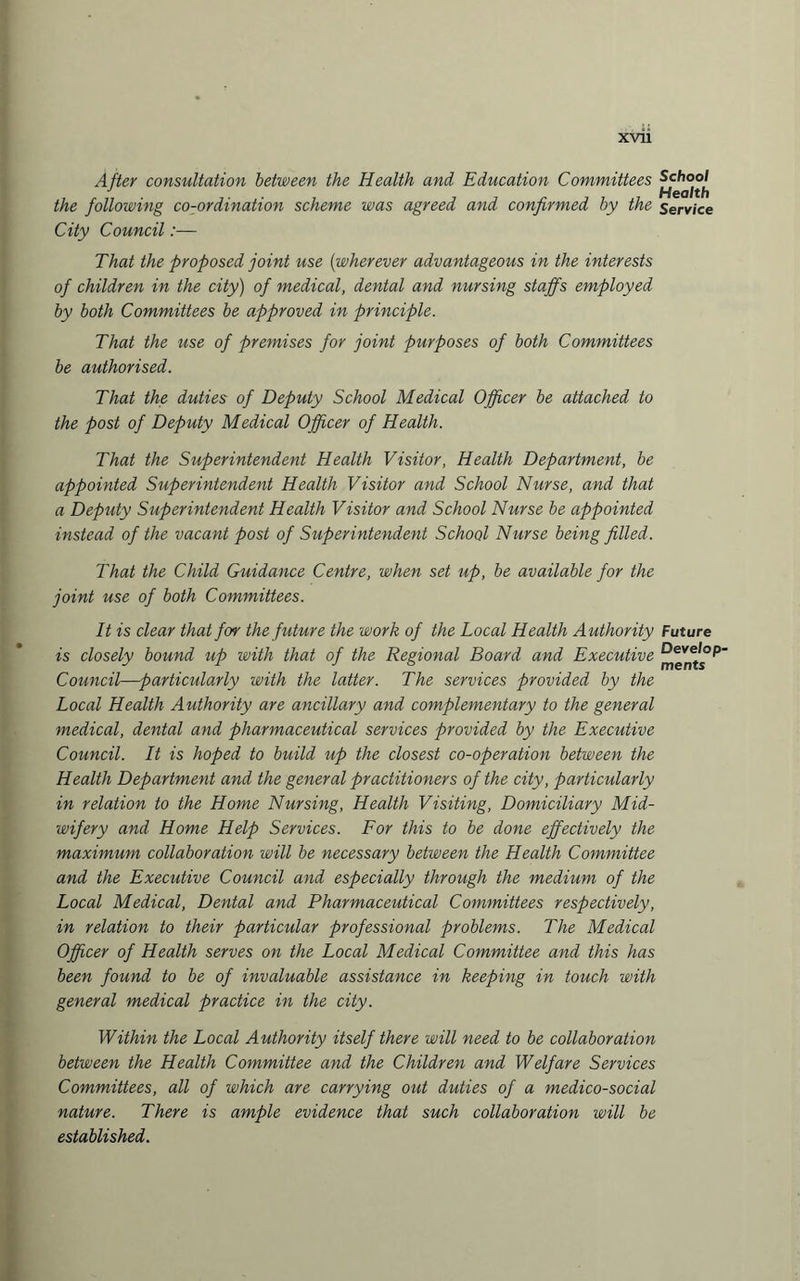 After consultation between the Health and Education Committees the following co-ordination scheme was agreed and confirmed by the Service City Council:— That the proposed joint use (wherever advantageous in the interests of children in the city) of medical, dental and nursing staffs employed by both Committees be approved in principle. That the use of premises for joint purposes of both Committees be authorised. That the duties of Deputy School Medical Officer be attached to the post of Deputy Medical Officer of Health. That the Superintendent Health Visitor, Health Department, be appointed Superintendent Health Visitor and School Nurse, and that a Deputy Superintendent Health Visitor and School Nurse be appointed instead of the vacant post of Superintendent School Nurse being filled. That the Child Guidance Centre, when set up, be available for the joint use of both Committees. It is clear that for the future the work of the Local Health A uthority Future is closely bound up with that of the Regional Board and Executive Council—particularly with the latter. The services provided by the Local Health Authority are ancillary and complementary to the general medical, dental and pharmaceutical services provided by the Executive Council. It is hoped to build up the closest co-operation between the Health Department and the general practitioners of the city, particularly in relation to the Home Nursing, Health Visiting, Domiciliary Mid¬ wifery and Home Help Services. For this to be done effectively the maximum collaboration will be necessary between the Health Committee and the Executive Council and especially through the medium of the Local Medical, Dental and Pharmaceutical Committees respectively, in relation to their particular professional problems. The Medical Officer of Health serves on the Local Medical Committee and this has been found to be of invaluable assistance in keeping in touch with general medical practice in the city. Within the Local Authority itself there will need to be collaboration between the Health Committee and the Children and Welfare Services Committees, all of which are carrying out duties of a medico-social nature. There is ample evidence that such collaboration will be established.