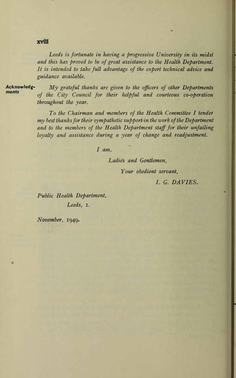 Acknowledg¬ ments xviii Leeds is fortunate in having a progressive University in its midst and this has proved to he of great assistance to the Health Department. It is intended to take full advantage of the expert technical advice and guidance available. My grateful thanks are given to the officers of other Departments of the City Council for their helpful and courteous co-operation throughout the year. To the Chairman and members of the Health Committee I tender my best thanks for their sympathetic support-in the work of the Department and to the members of the Health Department staff for their unfailing loyalty and assistance during a year of change and readjustment. I am, Ladies and Gentlemen, Your obedient servant, I. G. DAVIES. Public Health Department, Leeds, i. November, 1949.