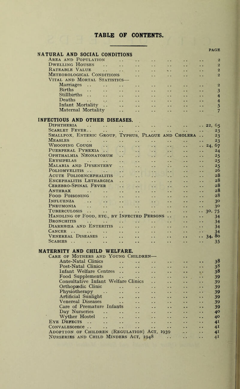 TABLE OF CONTENTS, PAGE NATURAL AND SOCIAL CONDITIONS Area and Population .. .. .. .. .. .. 2 Dwelling Houses .. .. .. .. .. .. .. 2 Rateable Value .. .. .. .. *. .. .. 2 Meteorological Conditions .. .. .. .. .. 2 Vital and Mortal Statistics— Marriages . . . . . . .. .. .. .. .. 2 Births . . . . .. .. .. .. .. .. 3 Stillbirths .. . . .. .. .. .. . . .. 4 Deaths . . ... .. .. .. .. .. .. 4 Infant Mortality .. .. .. .. .. .. .. 5 Maternal Mortality .. .. .. . . .. .. 7 INFECTIOUS AND OTHER DISEASES. Diphtheria .. .. .. .. .. .. .. .. 22, 65 Scarlet Fever.. .. .. .. .. .. .. .. 23 Smallpox, Enteric Group, Typhus, Plague and Cholera .. 23 Measles .. .. .. .. .. .. .. .. 23 Whooping Cough .. .. .. .. .. .. .. 24, 67 Puerperal Pyrexia .. .. .. .. .. .. .. 24 Ophthalmia Neonatorum .. .. .. .. .. .. 25 Erysipelas .. .. .. .. .. .. .. .. 25 Malaria and Dysentery . . .. .. .. .. .. 25 Poliomyelitis .. .. .. .. .. .. .. .. 26 Acute Polioencephalitis .. .. .. .. .. .. 28 Encephalitis Lethargica .. .. .. .. .. .. 28 Cerebro-Spinal Fever .. .. .. .. .. .. 28 Anthrax .. .. .. .. .. .. .. .. 28 Food Poisoning .. .. .. .. .. .. .. 28 Influenza .. .. .. .. .. .. .. .. 30 Pneumonia .. .. .. .. .. .. .. .. 30 Tuberculosis .. .. .. .. .. .. .. .. 30, 75 Handling of Food, etc., by Infected Persons .. .. .. 34 Bronchitis .. .. .. .. .. .. .. .. 34 Diarrhcea and Enteritis .. .. .. .. .. .. 34 Cancer .. .. .. .. .. .. .. .. .. 34 Venereal Diseases .. .. .. .. .. .. .. 34, 80 Scabies .. .. .. .. .. .. .. .. .. 35 MATERNITY AND CHILD WELFARE. Care of Mothers and Young Children— Ante-Natal Clinics .. .. .. .. .. .. 38 Post-Natal Clinics .. .. .. .. .. .. 38 Infant Welfare Centres .. .. .. .. .. .. 38 Food Supplements .. .. .. .. .. .. 39 Consultative Infant Welfare Clinics .. .. .. .. 39 Orthopaedic Clinic .. .. .. .. .. .. 39 Physiotherapy .. .. .. .. .. .. .. 39 Artificial Sunlight .. .. .. .. .. .. 39 Venereal Diseases .. . . .. .. .. .. 39 Care of Premature Infants .. .. .. .. .. 39 Day Nurseries .. .. .. .. .. .. .. 40 Wyther Hostel .. .. .. .. .. .. .. 40 Eye Defects .. .. .. .. .. .. .. .. 41 CoNVALEScence .. .. .. .. .. .. .. •. 41 Adoption of Children (Regulation) Act, 1939 .. .. 41 Nurseries and Child Minders Act, 1948 .. .. .. 41