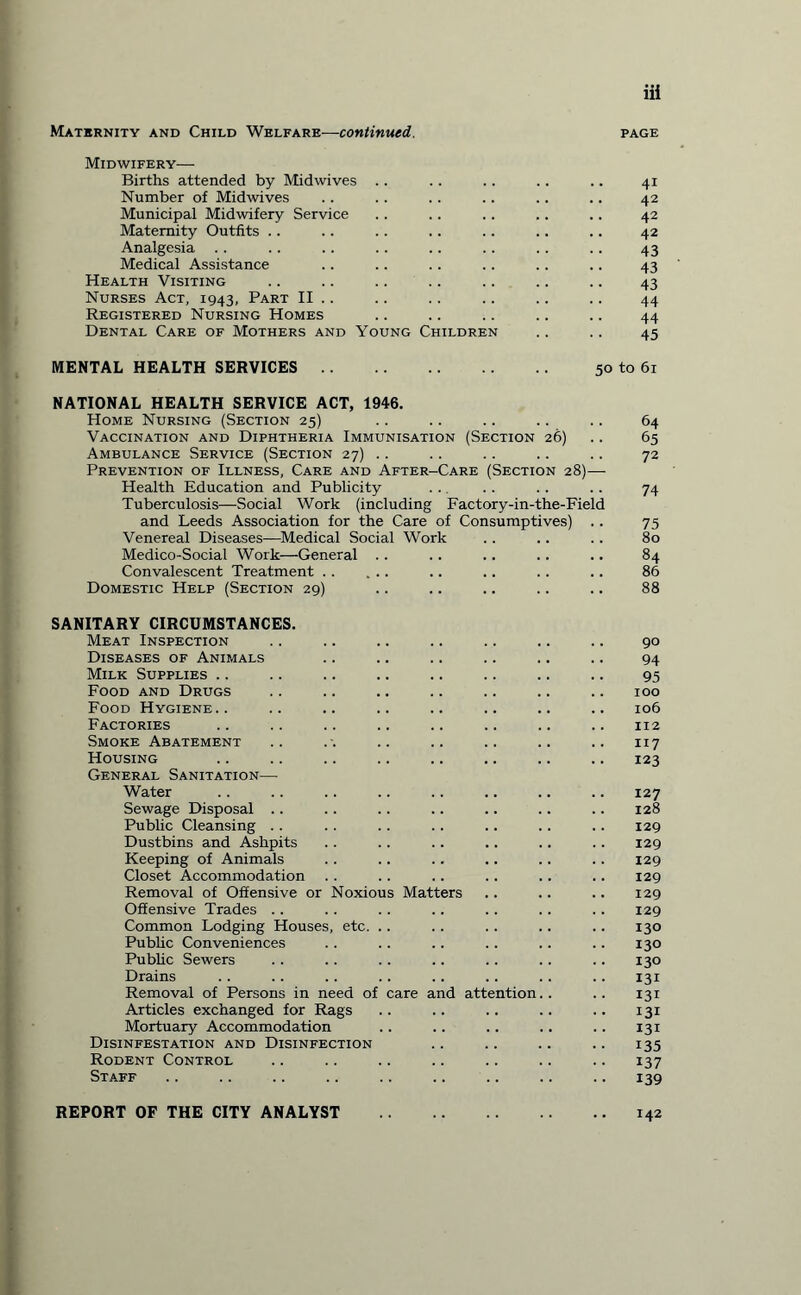 Maternity and Child Welfare—continued. page Midwifery— Births attended by Midwives .. .. .. .. .. 41 Number of Midwives .. . . . . .. . . .. 42 Municipal Midwifery Service . . .. . . . . .. 42 Maternity Outfits .. .. .. .. .. . . .. 42 Analgesia .. .. .. .. .. .. .. .. 43 Medical Assistance .. .. .. .. .. .. 43 Health Visiting .. .. .. .. .. .. .. 43 Nurses Act, 1943, Part II .. .. .. .. .. .. 44 Registered Nursing Homes .. .. .. .. .. 44 Dental Care of Mothers and Young Children .. .. 45 MENTAL HEALTH SERVICES. 50 to 61 NATIONAL HEALTH SERVICE ACT, 1946. Home Nursing (Section 25) .. .. .. .. .. 64 Vaccination and Diphtheria Immunisation (Section 26) .. 65 Ambulance Service (Section 27) .. .. .. .. .. 72 Prevention of Illness, Care and After-Care (Section 28)— Health Education and Publicity . .. . . 74 Tuberculosis—Social Work (including Factory-in-the-Field and Leeds Association for the Care of Consumptives) .. 75 Venereal Diseases—Medical Social Work . . .. .. 80 Medico-Social Work—General .. .. .. .. .. 84 Convalescent Treatment. .. .. . . .. 86 Domestic Help (Section 29) .. .. .. .. .. 88 SANITARY CIRCUMSTANCES. Meat Inspection .. .. .. .. .. .. .. 90 Diseases of Animals .. .. .. .. .. .. 94 Milk Supplies .. .. .. .. .. .. .. .. 95 Food and Drugs .. .. .. .. .. .. .. 100 Food Hygiene.. .. .. .. .. .. .. .. 106 Factories .. .. .. .. .. .. .. .. 112 Smoke Abatement .. .-. .. .. .. .. .. 117 Housing .. .. .. .. .. .. .. .. 123 General Sanitation— Water .. .. .. .. .. .. .. .. 127 Sewage Disposal .. .. .. .. .. .. .. 128 Public Cleansing . . .. .. .. .. . . .. 129 Dustbins and Ashpits .. .. .. .. .. .. 129 Keeping of Animals .. .. .. .. .. .. 129 Closet Accommodation . . . . . . .. .. .. 129 Removal of Offensive or Noxious Matters .. .. .. 129 Offensive Trades .. . . .. .. .. .. .. 129 Common Lodging Houses, etc. .. .. .. .. .. 130 Public Conveniences . . . . .. .. .. .. 130 Public Sewers . . .. .. . . .. .. .. 130 Drains .. .. .. .. .. .. .. .. 131 Removal of Persons in need of care and attention.. .. 131 Articles exchanged for Rags .. .. .. .. .. 131 Mortuary Accommodation .. .. .. .. .. 131 Disinfestation and Disinfection .. .. .. .. 135 Rodent Control .. .. .. .. .. .. .. 137 Staff .. .. .. .. .. .. .. .. .. 139 REPORT OF THE CITY ANALYST .142