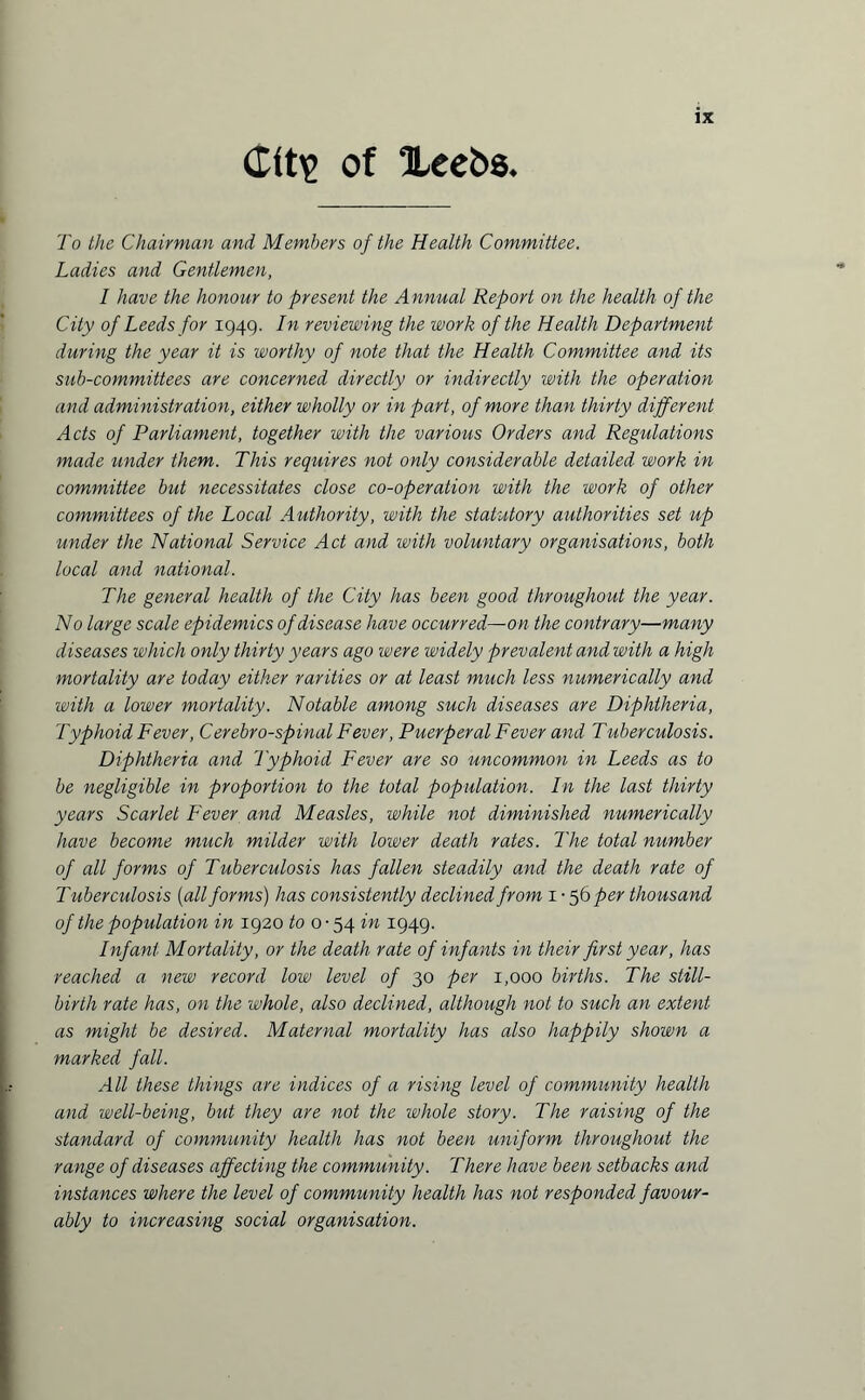 of “Leeks. To the Chairman and Members of the Health Committee. Ladies and Gentlemen, I have the honour to present the Annual Report on the health of the City of Leeds for 1949. In reviewing the work of the Health Department during the year it is worthy of note that the Health Committee and its sub-committees are concerned directly or indirectly with the operation and administration, either wholly or in part, of more than thirty different Acts of Parliament, together with the various Orders and Regulations made under them. This requires not only considerable detailed work in committee but necessitates close co-operation with the work of other committees of the Local Authority, with the statutory authorities set up under the National Service Act and with voluntary organisations, both local and national. The general health of the City has been good throughout the year. No large scale epidemics of disease have occurred—on the contrary—many diseases which only thirty years ago were widely prevalent and with a high mortality are today either rarities or at least much less numerically and with a lower mortality. Notable among such diseases are Diphtheria, Typhoid Fever, Cerebrospinal Fever, Puerperal Fever and Tuberculosis. Diphtheria and Typhoid Fever are so uncommon in Leeds as to be negligible in proportion to the total population. In the last thirty years Scarlet Fever and Measles, while not diminished numerically have become much milder with lower death rates. The total number of all forms of Tuberculosis has fallen steadily and the death rate of Tuberculosis (all forms) has consistently declined from 1 • 56 per thousand of the population in 1920 to 0-54 in 1949. Infant Mortality, or the death rate of inf ants in their first year, has reached a new record low level of 30 per 1,000 births. The still¬ birth rate has, on the whole, also declined, although not to such an extent as might be desired. Maternal mortality has also happily shown a marked fall. All these things are indices of a rising level of community health and well-being, but they are not the whole story. The raising of the standard of community health has not been uniform throughout the range of diseases affecting the community. There have been setbacks and instances where the level of community health has not responded favour¬ ably to increasing social organisation.
