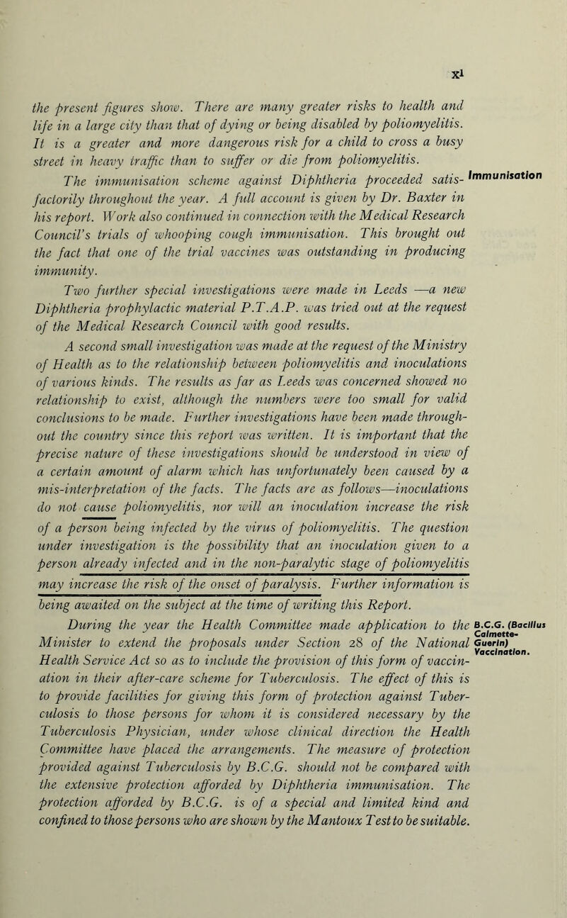 the present figures show. There are many greater risks to health and lifie in a large city than that of dying or being disabled by poliomyelitis. It is a greater and more dangerous risk for a child to cross a busy street in heavy traffic than to suffer or die from poliomyelitis. The immunisation scheme against Diphtheria proceeded satis- Immunisation faclorily throughout the year. A full account is given by Dr. Baxter in his report. Work also continued in connection with the Medical Research Council’s trials of whooping cough immunisation. This brought out the fact that one of the trial vaccines was outstanding in producing immunity. Two further special investigations were made in Leeds —a new Diphtheria prophylactic material P.T.A.P. was tried out at the request of the Medical Research Council with good results. A second small investigation was made at the request of the Ministry of Health as to the relationship between poliomyelitis and inoculations of various kinds. The results as far as Leeds was concerned showed no relationship to exist, although the numbers were loo small for valid conclusions to be made. Further investigations have been made through¬ out the country since this report was written. It is important that the precise nature of these investigations should be understood in view of a certain amount of alarm which has unfortunately been caused by a mis-interpretation of the facts. The facts are as follows—inoculations do not cause poliomyelitis, nor will an inoculation increase the risk of a person being infected by the virus of poliomyelitis. The question under investigation is the possibility that an inoculation given to a person already infected and in the non-paralytic stage of poliomyelitis may increase the risk of the onset of paralysis. Further information is being awaited on the subject at the time of writing this Report. During the year the Health Committee made application to the b.c.g. (Bacillus ° ‘ 1 Calmette- Minister to extend the proposals under Section 28 of the National Guerin) r 1 .... Vaccination. Health Service Act so as to include the provision of this form of vaccin¬ ation in their after-care scheme for Tuberculosis. The effect of this is to provide facilities for giving this form of protection against Tuber- culosis to those persons for whom it is considered necessary by the Tuberculosis Physician, under whose clinical direction the Health Committee have placed the arrangements. The measure of protection provided against Tuberculosis by B.C.G. should not be compared with the extensive protection afforded by Diphtheria immunisation. The protection afforded by B.C.G. is of a special and limited kind and confined to those persons who are shown by the Mantoux Testto be suitable.