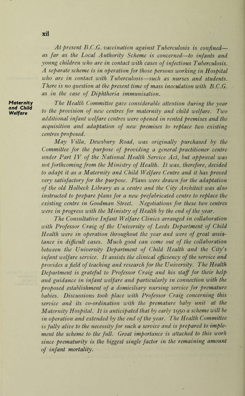 Maternity and Child Welfare xii At present B.C.G. vaccination against Tuberculosis is confined— as far as the Local Authority Scheme is concerned—to infants and young children who are in contact with cases of infectious Tuberculosis. A separate scheme is in operation for those persons working in Hospital who are in contact with Tuberculosis—such as nurses and students. There is no question at the present time of mass inoculation with B.C.G. as in the case of Diphtheria immunisation. The Health Committee gave considerable attention during the year to the provision of new centres for maternity and child welfare. Two additional infant welfare centres were opened in rented premises and the acquisition and adaptation of new premises to replace two existing centres proposed. May Villa, Dewsbury Road, was originally purchased by the Committee for the purpose of providing a general practitioner centre under Part IV of the National Health Service Act, but approval was not forthcoming from the Ministry of Health. It was, therefore, decided to adapt it as a Maternity and Child Welfare Centre and it has proved very satisfactory for the purpose. Plans were drawn for the adaptation of the old Holbeck Library as a centre and the City Architect was also instructed to prepare plans for a new prefabricated centre to replace the existing centre in Goodman Street. Negotiations for these two centres were in progress with the Ministry of Health by the end of the year. The Consultative Infant Welfare Clinics arranged in collaboration with Professor Craig of the University of Leeds Department of Child Health were in operation throughout the year and were of great assis¬ tance in difficult cases. Much good can come out of the collaboration between the University Department of Child Health and the City’s infant welfare service. It assists the clinical efficiency of the service and provides afield of teaching and research for the University. The Health Department is grateful to Professor Craig and his staff for their help and guidance in infant welfare and particularly in connection with the proposed establishment of a domiciliary nursing service for premature babies. Discussions took place with Professor Craig concerning this service and its co-ordination with the premature baby unit at the Maternity Hospital. It is anticipated that by early 1950 a scheme will be in operation and extended by the end of the year. The Health Committee is fully alive to the necessity for such a service and is prepared to imple¬ ment the scheme to the full. Great importance is attached to this work since prematurity is the biggest single factor in the remaining amount of infant mortality.