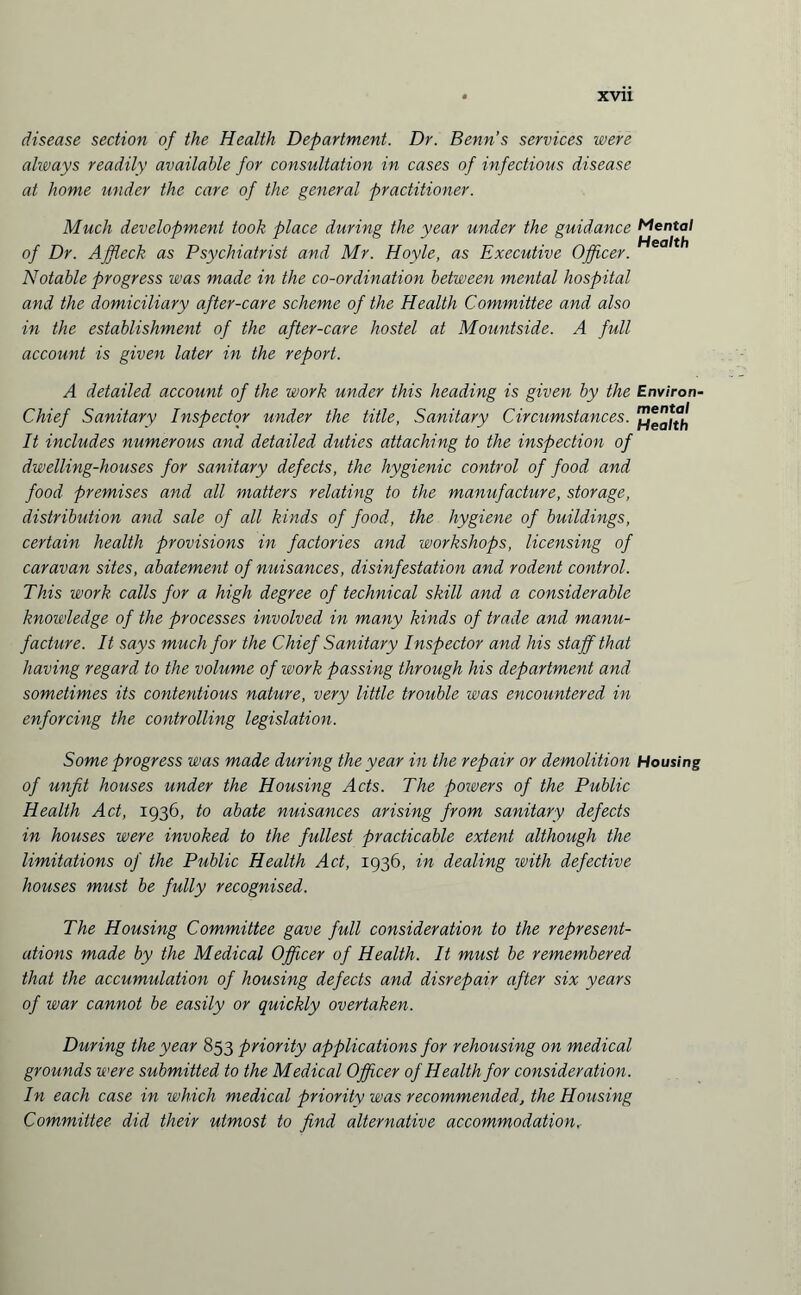 disease section of the Health Department. Dr. Benn’s services were always readily available for consultation in cases of infectious disease at home under the care of the general practitioner. Much development took place during the year under the guidance Mental of Dr. Affleck as Psychiatrist and Mr. Hoyle, as Executive Officer. Notable progress was made in the co-ordination between mental hospital and the domiciliary after-care scheme of the Health Committee and also in the establishment of the after-care hostel at Mountside. A full account is given later in the report. A detailed account of the work under this heading is given by the Environ- Chief Sanitary Inspector under the title, Sanitary Circumstances. Health It includes numerous and detailed duties attaching to the inspection of dwelling-houses for sanitary defects, the hygienic control of food and food premises and all matters relating to the manufacture, storage, distribution and sale of all kinds of food, the hygiene of buildings, certain health provisions in factories and workshops, licensing of caravan sites, abatement of nuisances, disinfestation and rodent control. This work calls for a high degree of technical skill and a considerable knowledge of the processes involved in many kinds of trade and manu¬ facture. It says much for the Chief Sanitary Inspector and his staff that having regard to the volume of work passing through his department and sometimes its contentious nature, very little trouble was encountered in enforcing the controlling legislation. Some progress was made during the year in the repair or demolition Housing of unfit houses under the Housing Acts. The powers of the Public Health Act, 1936, to abate nuisances arising from sanitary defects in houses were invoked to the fullest practicable extent although the limitations of the Public Health Act, 1936, in dealing with defective houses must be fully recognised. The Housing Committee gave full consideration to the represent¬ ations made by the Medical Officer of Health. It must be remembered that the accumulation of housing defects and disrepair after six years of war cannot be easily or quickly overtaken. During the year 853 priority applications for rehousing on medical grounds were submitted to the Medical Officer of Health for consideration. In each case in which medical priority was recommended, the Housing Committee did their utmost to find alternative accommodation.