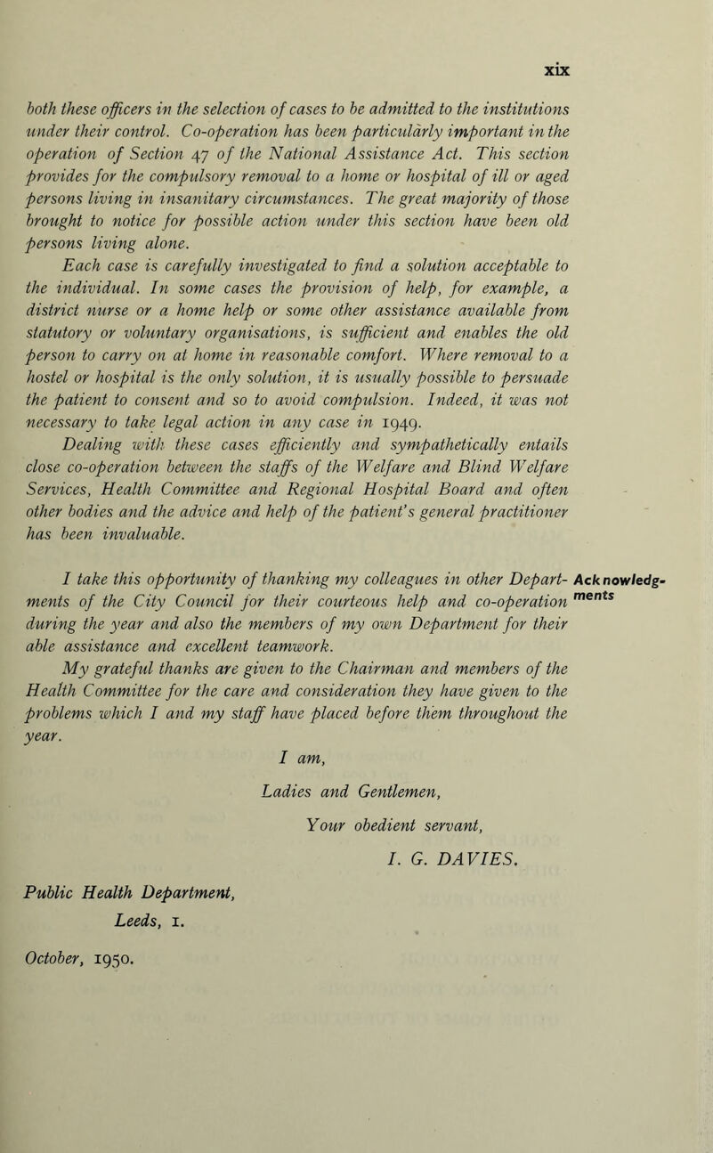 both these officers in the selection of cases to be admitted to the institutions under their control. Co-operation has been particularly important in the operation of Section 47 of the National Assistance Act. This section provides for the compulsory removal to a home or hospital of ill or aged persons living in insanitary circumstances. The great majority of those brought to notice for possible action under this section have been old persons living alone. Each case is carefully investigated to find a solution acceptable to the individual. In some cases the provision of help, for example, a district nurse or a home help or some other assistance available from statutory or voluntary organisations, is sufficient and enables the old person to carry on at home in reasonable comfort. Where removal to a hostel or hospital is the only solution, it is usually possible to persuade the patient to consent and so to avoid compulsion. Indeed, it was not necessary to take legal action in any case in 1949. Dealing with these cases efficiently and sympathetically entails close co-operation between the staffs of the Welfare and Blind Welfare Services, Health Committee and Regional Hospital Board and often other bodies and the advice and help of the patient’s general practitioner has been invaluable. I take this opportunity of thanking my colleagues in other Depart- Ack nowledg- ments of the City Council for their courteous help and co-operation ments during the year and also the members of my own Department for their able assistance and excellent teamwork. My grateful thanks are given to the Chairman and members of the Health Committee for the care and consideration they have given to the problems which I and my staff have placed before them throughout the year. I am, Ladies and Gentlemen, Your obedient servant, I. G. DAVIES. Public Health Department, Leeds, 1. October, 1950.