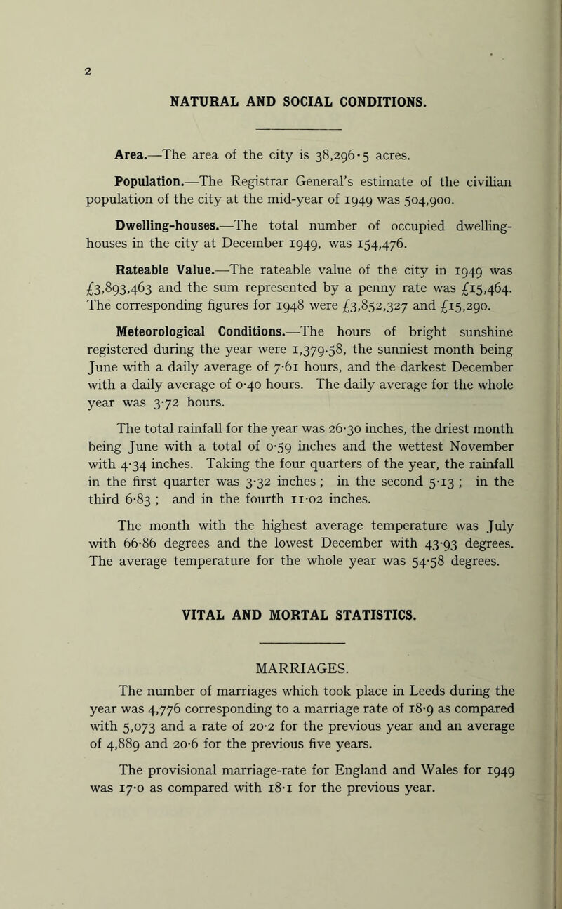 NATURAL AND SOCIAL CONDITIONS. Area.—The area of the city is 38,296-5 acres. Population.—The Registrar General’s estimate of the civilian population of the city at the mid-year of 1949 was 504,900. Dwelling-houses.—The total number of occupied dwelling- houses in the city at December 1949, was 154,476. Rateable Value.—The rateable value of the city in 1949 was £3,893,463 and the sum represented by a penny rate was £15,464. The corresponding figures for 1948 were £3,852,327 and £15,290. Meteorological Conditions.—The hours of bright sunshine registered during the year were 1,379.58, the sunniest month being June with a daily average of 7-61 hours, and the darkest December with a daily average of 0-40 hours. The daily average for the whole year was 3-72 hours. The total rainfall for the year was 26-30 inches, the driest month being June with a total of 0-59 inches and the wettest November with 4-34 inches. Taking the four quarters of the year, the rainfall in the first quarter was 3-32 inches ; in the second 5-13 ; in the third 6-83 ; and in the fourth 11-02 inches. The month with the highest average temperature was July with 66-86 degrees and the lowest December with 43-93 degrees. The average temperature for the whole year was 54-58 degrees. VITAL AND MORTAL STATISTICS. MARRIAGES. The number of marriages which took place in Leeds during the year was 4,776 corresponding to a marriage rate of 18-9 as compared with 5,073 and a rate of 20-2 for the previous year and an average of 4,889 and 20-6 for the previous five years. The provisional marriage-rate for England and Wales for 1949 was 17-0 as compared with 18-1 for the previous year.