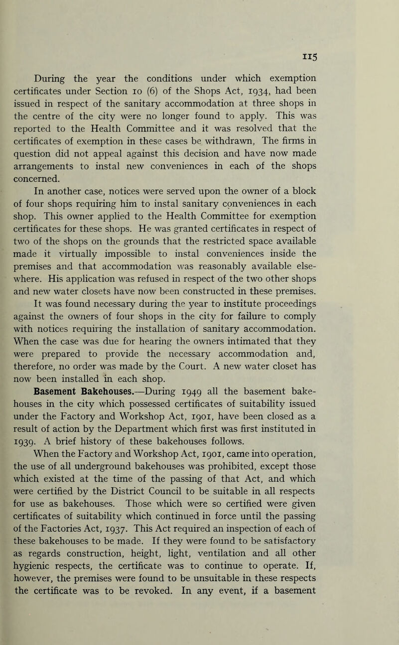 During the year the conditions under which exemption certificates under Section io (6) of the Shops Act, 1934, had been issued in respect of the sanitary accommodation at three shops in the centre of the city were no longer found to apply. This was reported to the Health Committee and it was resolved that the certificates of exemption in these cases be withdrawn, The firms in question did not appeal against this decision and have now made arrangements to instal new conveniences in each of the shops concerned. In another case, notices were served upon the owner of a block of four shops requiring him to instal sanitary conveniences in each shop. This owner applied to the Health Committee for exemption certificates for these shops. He was granted certificates in respect of two of the shops on the grounds that the restricted space available made it virtually impossible to instal conveniences inside the premises and that accommodation was reasonably available else¬ where. His application was refused in respect of the two other shops and new water closets have now been constructed in these premises. It was found necessary during the year to institute proceedings against the owners of four shops in the city for failure to comply with notices requiring the installation of sanitary accommodation. When the case was due for hearing the owners Intimated that they were prepared to provide the necessary accommodation and, therefore, no order was made by the Court. A new water closet has now been installed in each shop. Basement Bakehouses.—During 1949 all the basement bake¬ houses in the city which possessed certificates of suitability issued under the Factory and Workshop Act, 1901, have been closed as a result of action by the Department which first was first instituted in 1939. A brief history of these bakehouses follows. When the Factory and Workshop Act, 1901, came into operation, the use of all underground bakehouses was prohibited, except those which existed at the time of the passing of that Act, and which were certified by the District Council to be suitable in all respects for use as bakehouses. Those which were so certified were given certificates of suitability which continued in force until the passing of the Factories Act, 1937. This Act required an inspection of each of these bakehouses to be made. If they were found to be satisfactory as regards construction, height, light, ventilation and all other hygienic respects, the certificate was to continue to operate. If, however, the premises were found to be unsuitable in these respects the certificate was to be revoked. In any event, if a basement