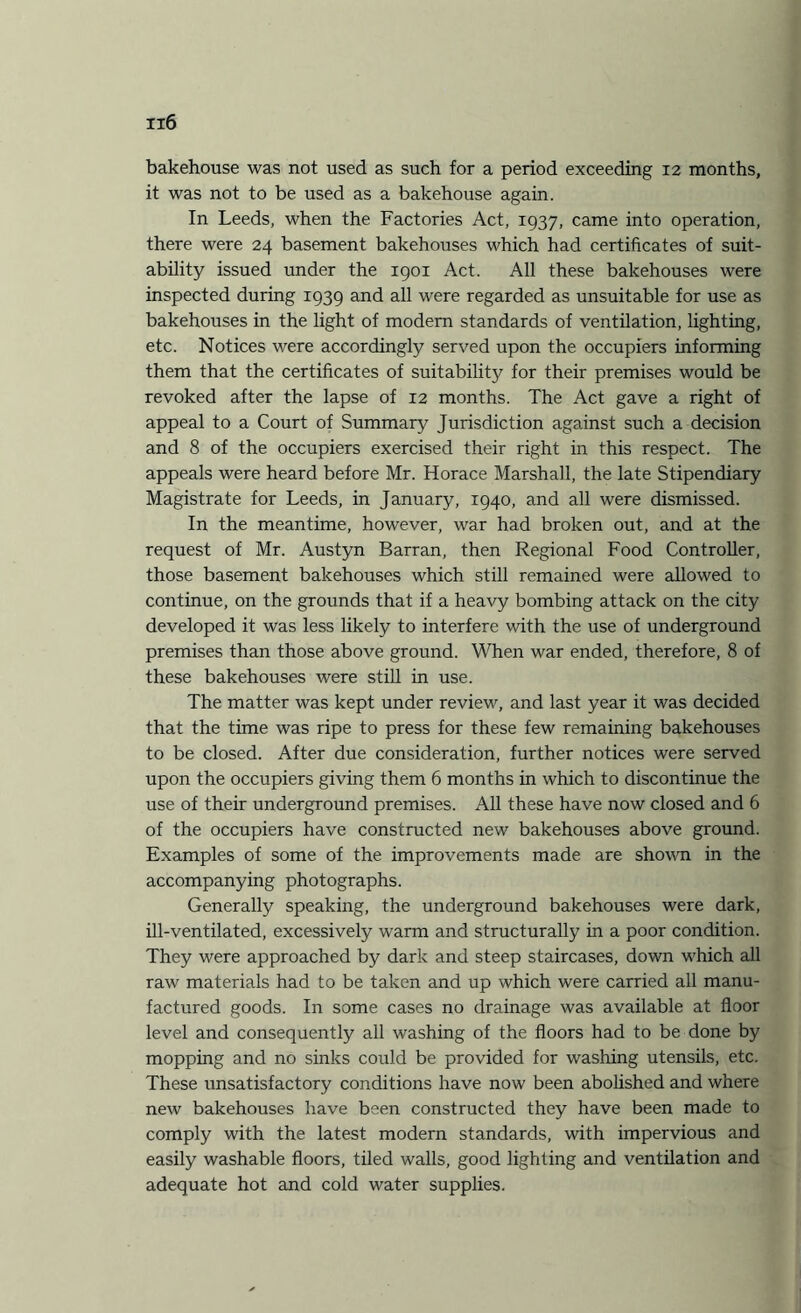 bakehouse was not used as such for a period exceeding 12 months, it was not to be used as a bakehouse again. In Leeds, when the Factories Act, 1937, came into operation, there were 24 basement bakehouses which had certificates of suit¬ ability issued under the 1901 Act. All these bakehouses were inspected during 1939 and all were regarded as unsuitable for use as bakehouses in the light of modern standards of ventilation, lighting, etc. Notices were accordingly served upon the occupiers informing them that the certificates of suitability for their premises would be revoked after the lapse of 12 months. The Act gave a right of appeal to a Court of Summary Jurisdiction against such a decision and 8 of the occupiers exercised their right in this respect. The appeals were heard before Mr. Horace Marshall, the late Stipendiary Magistrate for Leeds, in January, 1940, and all were dismissed. In the meantime, however, war had broken out, and at the request of Mr. Austyn Barran, then Regional Food Controller, those basement bakehouses which still remained were allowed to continue, on the grounds that if a heavy bombing attack on the city developed it was less likely to interfere with the use of underground premises than those above ground. When war ended, therefore, 8 of these bakehouses were still in use. The matter was kept under review, and last year it was decided that the time was ripe to press for these few remaining bakehouses to be closed. After due consideration, further notices were served upon the occupiers giving them 6 months in which to discontinue the use of their underground premises. All these have now closed and 6 of the occupiers have constructed new bakehouses above ground. Examples of some of the improvements made are shown in the accompanying photographs. Generally speaking, the underground bakehouses were dark, ill-ventilated, excessively warm and structurally in a poor condition. They were approached by dark and steep staircases, down which all raw materials had to be taken and up which were carried all manu¬ factured goods. In some cases no drainage was available at floor level and consequently all washing of the floors had to be done by mopping and no sinks could be provided for washing utensils, etc. These unsatisfactory conditions have now been abolished and where new bakehouses have been constructed they have been made to comply with the latest modern standards, with impervious and easily washable floors, tiled walls, good lighting and ventilation and adequate hot and cold water supplies.