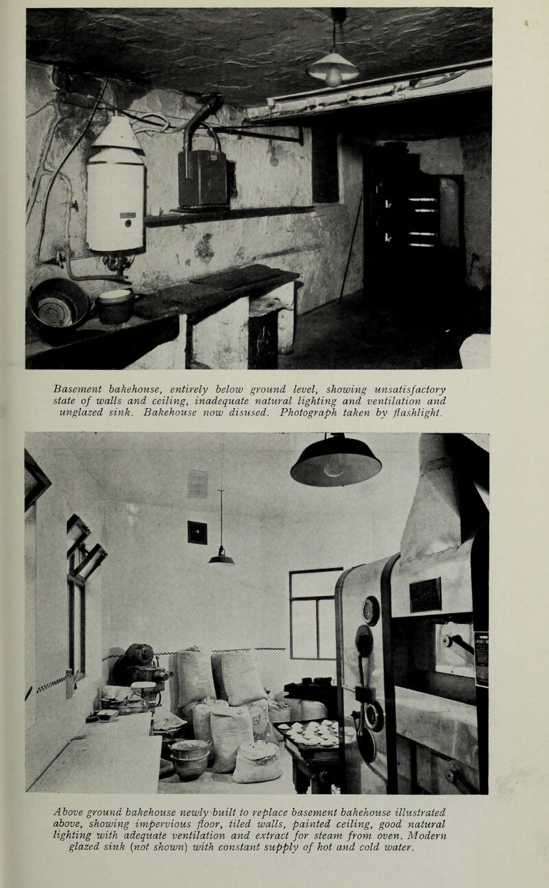 Basement bakehouse, entirely below ground level, showing unsatisfactory state of walls and ceiling, inadequate natural lighting and ventilation and unglazed sink. Bakehouse now disused. Photograph taken by flashlight. Above ground bakehouse newly built to replace basement bakehouse illustrated above, showing impervious floor, tiled walls, painted ceiling, good natural lighting with adequate ventilation and extract for steam from oven. Modern glazed sink (not shown) with constant supply of hot and cold water.