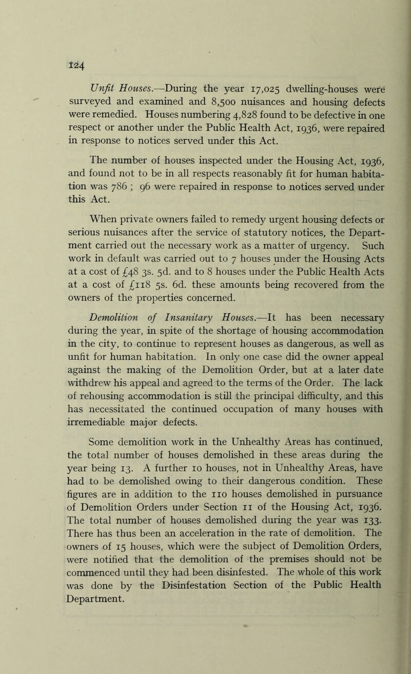 Unfit Houses.—During the year 17,025 dwelling-houses were surveyed and examined and 8,500 nuisances and housing defects were remedied. Houses numbering 4,828 found to be defective in one respect or another under the Public Health Act, 1936, were repaired in response to notices served under this Act. The number of houses inspected under the Housing Act, 1936, and found not to be in all respects reasonably fit for human habita¬ tion was 786 ; 96 were repaired in response to notices served under this Act. When private owners failed to remedy urgent housing defects or serious nuisances after the service of statutory notices, the Depart¬ ment carried out the necessary work as a matter of urgency. Such work in default was carried out to 7 houses under the Housing Acts at a cost of £48 3s. 5d. and to 8 houses under the Public Health Acts at a cost of £1x8 5s. 6d. these amounts being recovered from the owners of the properties concerned. Demolition of Insanitary Houses.—It has been necessary during the year, in spite of the shortage of housing accommodation in the city, to continue to represent houses as dangerous, as well as unfit for human habitation. In only one case did the owner appeal against the making of the Demolition Order, but at a later date withdrew his appeal and agreed to the terms of the Order. The lack of rehousing accommodation is still the principal difficulty, and this has necessitated the continued occupation of many houses with irremediable major defects. Some demolition work in the Unhealthy Areas has continued, the total number of houses demolished in these areas during the year being 13. A further 10 houses, not in Unhealthy Areas, have had to be demolished owing to their dangerous condition. These figures are in addition to the no houses demolished in pursuance of Demolition Orders under Section 11 of the Housing Act, 1936. The total number of houses demolished during the year was 133. There has thus been an acceleration in the rate of demolition. The owners of 15 houses, which were the subject of Demolition Orders, were notified that the demolition of the premises should not be commenced until they had been disinfested. The whole of this work was done by the Disinfestation Section of the Public Health Department.