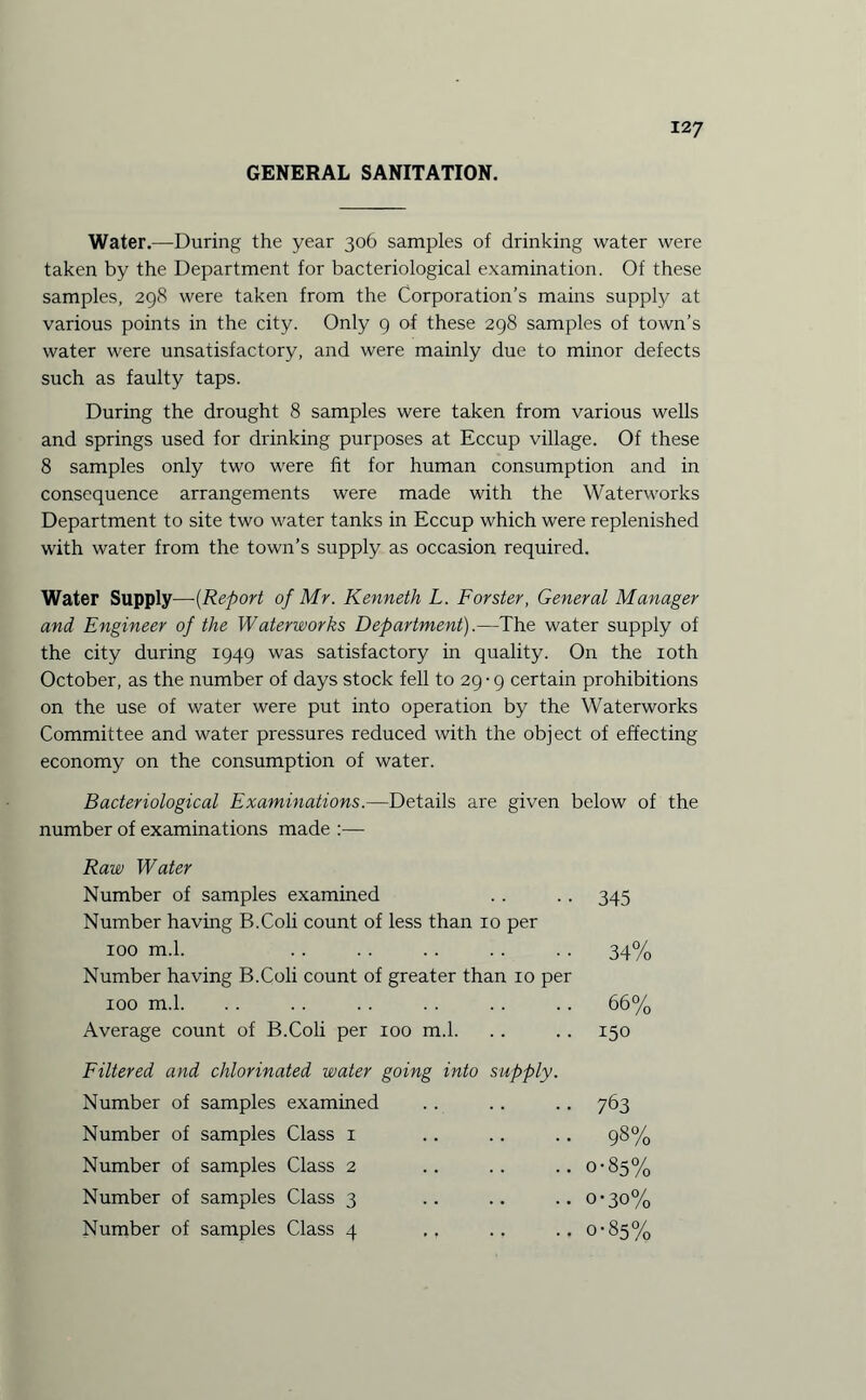 GENERAL SANITATION. Water.—During the year 306 samples of drinking water were taken by the Department for bacteriological examination. Of these samples, 298 were taken from the Corporation’s mains supply at various points in the city. Only 9 of these 298 samples of town’s water were unsatisfactory, and were mainly due to minor defects such as faulty taps. During the drought 8 samples were taken from various wells and springs used for drinking purposes at Eccup village. Of these 8 samples only two were fit for human consumption and in consequence arrangements were made with the Waterworks Department to site two water tanks in Eccup which were replenished with water from the town’s supply as occasion required. Water Supply—-(Report of Mr. Kenneth L. Forster, General Manager and Engineer of the Waterworks Department).—The water supply of the city during 1949 was satisfactory in quality. On the 10th October, as the number of days stock fell to 29 • 9 certain prohibitions on the use of water were put into operation by the Waterworks Committee and water pressures reduced with the object of effecting economy on the consumption of water. Bacteriological Examinations.—Details are given below of the number of examinations made :— Raw Water Number of samples examined . . .. 345 Number having B.Coli count of less than 10 per 100 m.l. .34% Number having B.Coli count of greater than 10 per 100 m.l. . . . . . . . . . . . . 66% Average count of B.Coli per 100 m.l. .. .. 150 Filtered and chlorinated water going into supply. Number of samples examined .. .. .. 763 Number of samples Class 1 .. . . .. 98% Number of samples Class 2 .. .. ..0-85% Number of samples Class 3 .. .. ..0*30%