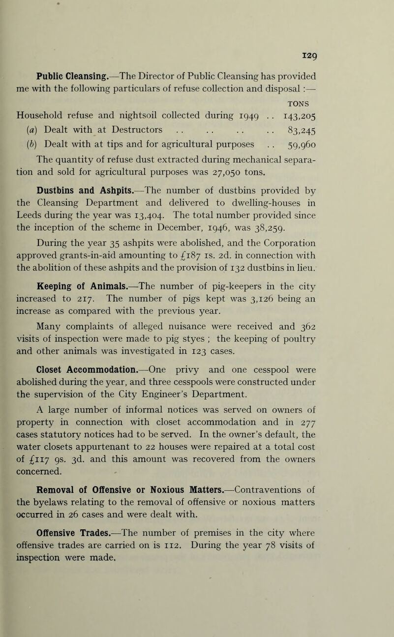 Public Cleansing.—The Director of Public Cleansing has provided me with the following particulars of refuse collection and disposal :— TONS Household refuse and nightsoil collected during 1949 . . 143,205 (a) Dealt with at Destructors . . . . . . . . 83,245 (b) Dealt with at tips and for agricultural purposes . . 59,960 The quantity of refuse dust extracted during mechanical separa¬ tion and sold for agricultural purposes was 27,050 tons. Dustbins and Ashpits.—The number of dustbins provided by the Cleansing Department and delivered to dwelling-houses in Leeds during the year was 13,404. The total number provided since the inception of the scheme in December, 1946, was 38,259. During the year 35 ashpits were abolished, and the Corporation approved grants-in-aid amounting to £187 is. 2d. in connection with the abolition of these ashpits and the provision of 132 dustbins in lieu. Keeping of Animals.—The number of pig-keepers in the city increased to 217. The number of pigs kept was 3,126 being an increase as compared with the previous year. Many complaints of alleged nuisance were received and 362 visits of inspection were made to pig styes ; the keeping of poultry and other animals was investigated in 123 cases. Closet Accommodation.—One privy and one cesspool were abolished during the year, and three cesspools were constructed under the supervision of the City Engineer’s Department. A large number of informal notices was served on owners of property in connection with closet accommodation and in 277 cases statutory notices had to be served. In the owner’s default, the water closets appurtenant to 22 houses were repaired at a total cost of £117 9s. 3d. and this amount was recovered from the owners concerned. Removal of Offensive or Noxious Matters.—Contraventions of the byelaws relating to the removal of offensive or noxious matters occurred in 26 cases and were dealt with. Offensive Trades.—The number of premises in the city where offensive trades are carried on is 112. During the year 78 visits of inspection were made.
