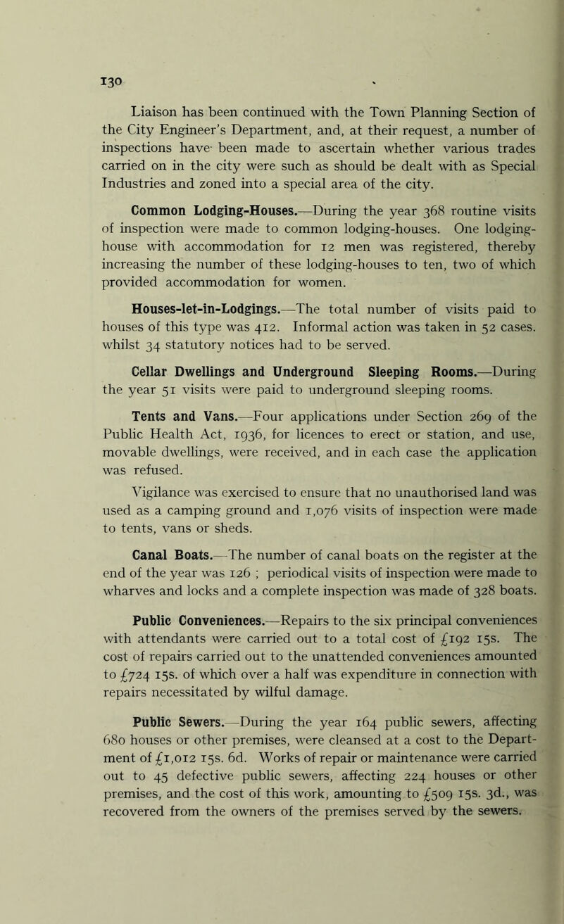 Liaison has been continued with the Town Planning Section of the City Engineer’s Department, and, at their request, a number of inspections have- been made to ascertain whether various trades carried on in the city were such as should be dealt with as Special Industries and zoned into a special area of the city. Common Lodging-Houses.—During the year 368 routine visits of inspection were made to common lodging-houses. One lodging- house with accommodation for 12 men was registered, thereby increasing the number of these lodging-houses to ten, two of which provided accommodation for women. Houses-let-in-Lodgings.—The total number of visits paid to houses of this type was 412. Informal action was taken in 52 cases, whilst 34 statutory notices had to be served. Cellar Dwellings and Underground Sleeping Rooms.—During the year 51 visits were paid to underground sleeping rooms. Tents and Vans.—Four applications under Section 269 of the Public Health Act, 1936, for licences to erect or station, and use, movable dwellings, were received, and in each case the application was refused. Vigilance was exercised to ensure that no unauthorised land was used as a camping ground and 1,076 visits of inspection were made to tents, vans or sheds. Canal Boats.—The number of canal boats on the register at the end of the year was 126 ; periodical visits of inspection were made to wharves and locks and a complete inspection was made of 328 boats. Public Conveniences.—Repairs to the six principal conveniences with attendants were carried out to a total cost of £192 15s. The cost of repairs carried out to the unattended conveniences amounted to £724 15s. of which over a half was expenditure in connection with repairs necessitated by wilful damage. Public Sewers.—During the year 164 public sewers, affecting 680 houses or other premises, were cleansed at a cost to the Depart¬ ment of £1,012 15s. 6d. Works of repair or maintenance were carried out to 45 defective public sewers, affecting 224 houses or other premises, and the cost of this work, amounting to £509 15s. 3d., was recovered from the owners of the premises served by the sewers.
