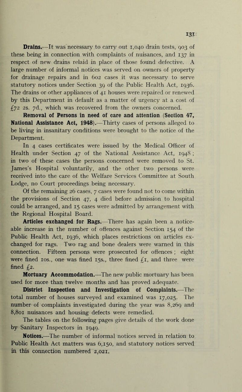 Drains.—It was necessary to carry out 1,040 drain tests, 903 of these being in connection with complaints of nuisances, and 137 in respect of new drains relaid in place of those found defective. A large number of informal notices was served on owners of property for drainage repairs and in 602 cases it was necessary to serve statutory notices under Section 39 of the Public Health Act, 1936. The drains or other appliances of 41 houses were repaired or renewed by this Department in default as a matter of urgency at a cost of £72 2s. 7d., which was recovered from the owners concerned. Removal of Persons in need of care and attention (Section 47, National Assistance Act, 1948).—Thirty cases of persons alleged to be living in insanitary conditions were brought to the notice of the Department. In 4 cases certificates were issued by the Medical Officer of Health under Section 47 of the National Assistance Act, 1948 ; in two of these cases the persons concerned were removed to St. James’s Hospital voluntarily, and the other two persons were received into the care of the Welfare Services Committee at South Lodge, no Court proceedings being necessary. Of the remaining 26 cases, 7 cases were found not to come within the provisions of Section 47, 4 died before admission to hospital could be arranged, and 15 cases were admitted by arrangement with the Regional Hospital Board. Articles exchanged for Rags.—There has again been a notice¬ able increase in the number of offences against Section 154 of the Public Health Act, 1936, which places restrictions on articles ex¬ changed for rags. Two rag and bone dealers were warned in this connection. Fifteen persons were prosecuted for offences ; eight were fined 10s., one was fined 15s., three fined £1, and three were fined £2. Mortuary Accommodation.—The new public mortuary has been used for more than twelve months and has proved adequate. District Inspection and Investigation of Complaints.—The total number of houses surveyed and examined was 17,025. The number of complaints investigated during the year was 8,269 and 8,801 nuisances and housing defects were remedied. The tables on the following pages give details of the work done by Sanitary Inspectors in 1949. Notices.—The number of informal notices served in relation to Public Health Act matters was 6,150, and statutory notices served in this connection numbered 2,021,