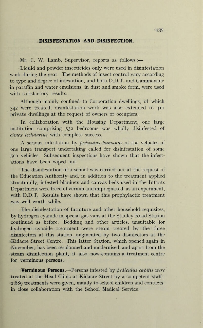 DISINFESTATION AND DISINFECTION. Mr. C. W. Lamb, Supervisor, reports as follows:— Liquid and powder insecticides only were used in disinfestation work during the year. The methods of insect control vary according to type and degree of infestation, and both D.D.T. and Gammexane in paraffin and water emulsions, in dust and smoke form, were used with satisfactory results. Although mainly confined to Corporation dwellings, of which 342 were treated, disinfestation work was also extended to 411 private dwellings at the request of owners or occupiers. In collaboration with the Housing Department, one large institution comprising 532 bedrooms was wholly disinfested of cimex lectularius with complete success. A serious infestation by pediculus humanus of the vehicles of one large transport undertaking called for disinfestation of some 500 vehicles. Subsequent inspections have shown that the infest¬ ations have been wiped out. The disinfestation of a school was carried out at the request of the Education Authority and, in addition to the treatment applied structurally, infested blankets and canvas beds used in the Infants Department were freed of vermin and impregnated, as an experiment, with D.D.T. Results have shown that this prophylactic treatment was well worth while. The disinfestation of furniture and other household requisites, by hydrogen cyanide in special gas vans at the Stanley Road Station continued as before. Bedding and other articles, unsuitable for hydrogen cyanide treatment were steam treated by the three disinfectors at this station, augmented by two disinfectors at the Kidacre Street Centre. This latter Station, which opened again in November, has been re-planned and modernised, and apart from the steam disinfection plant, it also now contains a treatment centre for verminous persons. Verminous Persons.—Persons infested by pediculus capitis were treated at the Head Clinic at Kidacre Street by a competent staff: 2,889 treatments were given, mainly to school children and contacts, in close collaboration with the School Medical Service.