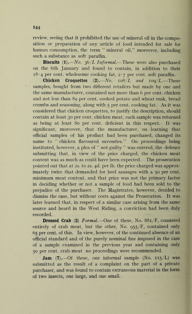 review, seeing that it prohibited the use of mineral oil in the compo¬ sition or preparation of any article of food intended for sale for human consumption, the term  mineral oil,” moreover, including such a substance as soft paraffin. Biscuits (1).—No. 36/L Informal.—These were also purchased on the 6th January and found to contain, in addition to their 18-4 per cent, wholesome cooking fat, 2-7 per cent, soft paraffin. Chicken Croquettes (2).—No. 108/L and xog/L.—These samples, bought from two different retailers but made by one and the same manufacturer, contained not more than 6 per cent, chicken and not less than 89 per cent, cooked potato and wheat rusk, bread crumbs and seasoning, along with 5 per cent, cooking fat. As it was considered that chicken croquettes, to justify the description, should contain at least 30 per cent, chicken meat, each sample was returned as being at least 80 per cent, deficient in this respect. It was significant, moreover, that the manufacturer, on learning that official samples of his product had been purchased, changed its name to “ chicken flavoured savouries.” On proceedings being instituted, however, a plea of “ not guilty ” was entered, the defence submitting that, in view of the price charged, the chicken meat content was as much as could have been expected. The prosecution pointed out that at 2s. to 2s. 4d. per lb. the price charged was approx¬ imately twice that demanded for beef sausages with a 50 per cent, minimum meat content, and that price was not the primary factor in deciding whether or not a sample of food had been sold to the prejudice of the purchaser. The Magistrates, however, decided to dismiss the case, but without costs against the Prosecution. It was later learned that, in respect of a similar case arising from the same source and heard in the West Riding, a conviction had been duly recorded. Dressed Crab (2) Formal.—One of these, No. 881/F, consisted entirely of crab meat, but the other, No. 955/F, contained only 65 per cent, of this. In view, however, of the continued absence of an official standard and of the purely nominal fine imposed in the case of a sample examined in the previous year and containing only 50 per cent, crab meat no proceedings were recommended. Jam (7).—Of these, one informal sample (No. 115/L) was submitted as the result of a complaint on the part of a private purchaser, and was found to contain extraneous material in the form of two insects, one large, and one small.