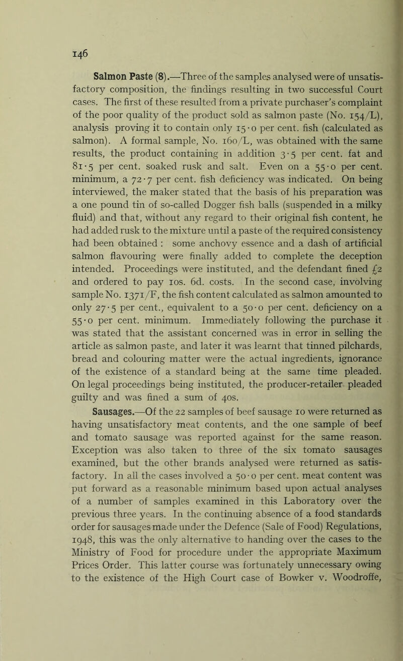 Salmon Paste (8) .■—-Three of the samples analysed were of unsatis¬ factory composition, the findings resulting in two successful Court cases. The first of these resulted from a private purchaser’s complaint of the poor quality of the product sold as salmon paste (No. 154/1.), analysis proving it to contain only 15-0 per cent, fish (calculated as salmon). A formal sample, No. 160/L, was obtained with the same results, the product containing in addition 3-5 per cent, fat and 81-5 per cent, soaked rusk and salt. Even on a 55-0 per cent, minimum, a 72-7 per cent, fish deficiency was indicated. On being interviewed, the maker stated that the basis of his preparation was a one pound tin of so-called Dogger fish balls (suspended in a milky fluid) and that, without any regard to their original fish content, he had added rusk to the mixture until a paste of the required consistency had been obtained : some anchovy essence and a dash of artificial salmon flavouring were finally added to complete the deception intended. Proceedings were instituted, and the defendant fined £2 and ordered to pay 10s. 6d. costs. In the second case, involving sample No. 1371/F, the fish content calculated as salmon amounted to only 27-5 per cent., equivalent to a 50-0 per cent, deficiency on a 55-0 per cent, minimum. Immediately following the purchase it was stated that the assistant concerned was in error in selling the article as salmon paste, and later it was learnt that tinned pilchards, bread and colouring matter were the actual ingredients, ignorance of the existence of a standard being at the same time pleaded. On legal proceedings being instituted, the producer-retailer pleaded guilty and was fined a sum of 40s. Sausages.—Of the 22 samples of beef sausage 10 were returned as having unsatisfactory meat contents, and the one sample of beef and tomato sausage was reported against for the same reason. Exception was also taken to three of the six tomato sausages examined, but the other brands analysed were returned as satis¬ factory. In all the cases involved a 50-0 per cent, meat content was put forward as a reasonable minimum based upon actual analyses of a number of samples examined in this Laboratory over the previous three years. In the continuing absence of a food standards order for sausages made under the Defence (Sale of Food) Regulations, 1948, this was the only alternative to handing over the cases to the Ministry of Food for procedure under the appropriate Maximum Prices Order. This latter course was fortunately unnecessary owing to the existence of the High Court case of Bowker v. Woodroffe,