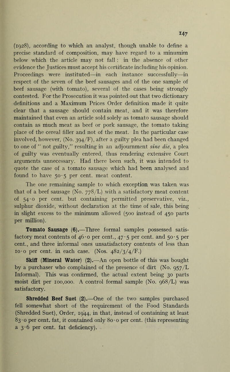 (1928), according to which an analyst, though unable to define a precise standard of composition, may have regard to a minumim below which the article may not fall : in the absence of other evidence the Justices must accept his certificate including his opinion. Proceedings were instituted—in each instance successfully—in respect of the seven of the beef sausages and of the one sample of beef sausage (with tomato), several of the cases being strongly contested. For the Prosecution it was pointed out that two dictionary definitions and a Maximum Prices Order definition made it quite clear that a sausage should contain meat, and it was therefore maintained that even an article sold solely as tomato sausage should contain as much meat as beef or pork sausage, the tomato taking place of the cereal filler and not of the meat. In the particular case involved, however, (No. 394/F), after a guilty plea had been changed to one of “ not guilty,” resulting in an adjournment sine die, a plea of guilty was eventually entered, thus rendering extensive Court arguments unnecessary. Had there been such, it was intended to quote the case of a tomato sausage which had been analysed and found to have 50'5 per cent, meat content. The one remaining sample to which exception was taken was that of a beef sausage (No. 778/L) with a satisfactory meat content of 54-0 per cent, but containing permitted preservative, viz., sulphur dioxide, without declaration at the time of sale, this being in slight excess to the minimum allowed (500 instead of 450 parts per million). Tomato Sausage (6).—Three formal samples possessed satis¬ factory meat contents of 46-0 per cent., 47-5 per cent, and 50-5 per cent., and three informal ones unsatisfactory contents of less than 10-o per cent, in each case. (Nos. 482/3/4/F.) Skiff (Mineral Water) (2).—An open bottle of this was bought by a purchaser who complained of the presence of dirt (No. 957/L Informal). This was confirmed, the actual extent being 30 parts moist dirt per 100,000. A control formal sample (No. 968/L) was satisfactory. Shredded Beef Suet (2).—One of the two samples purchased fell somewhat short of the requirement of the Food Standards (Shredded Suet), Order, 1944, in that, instead of containing at least 83 • o per cent, fat, it contained only 80 • 0 per cent, (this representing a 3'6 per cent, fat deficiency).